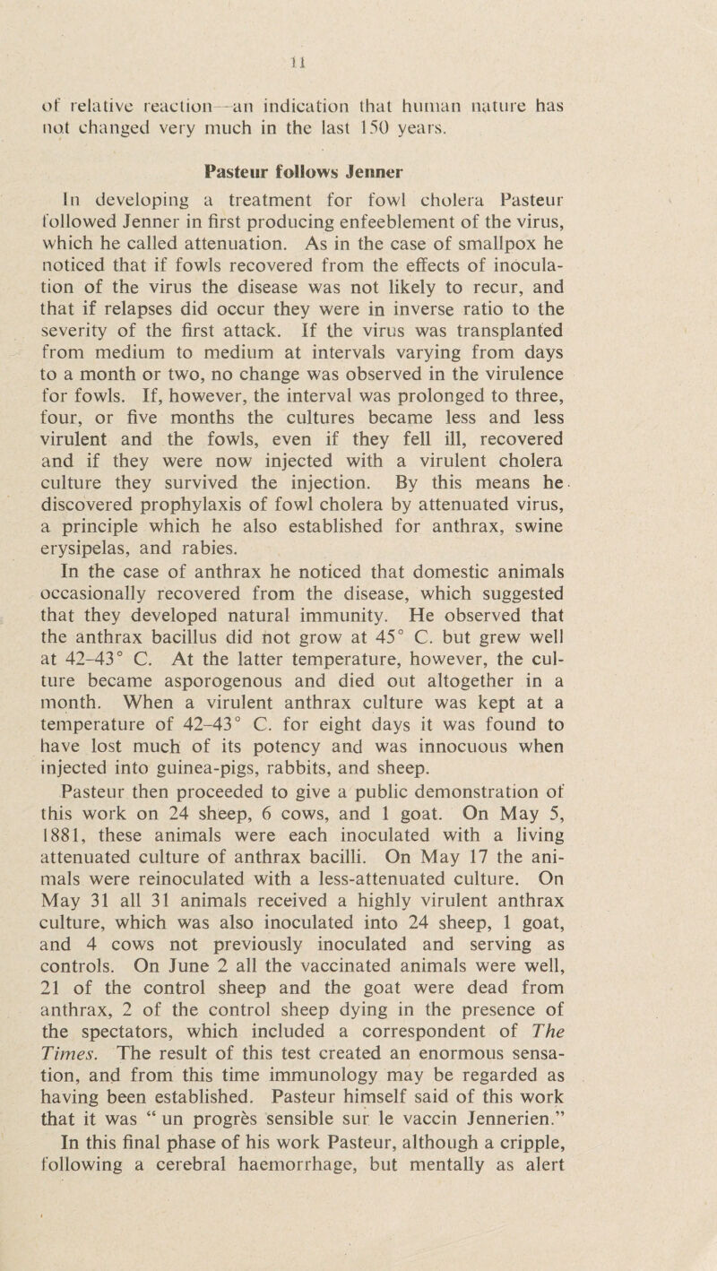 of relative reaction—an indication that human nature has not changed very much in the last 150 years. Pasteur follows Jenner In developing a treatment for fowl cholera Pasteur followed Jenner in first producing enfeeblement of the virus, which he called attenuation. As in the case of smallpox he noticed that if fowls recovered from the effects of inocula¬ tion of the virus the disease was not likely to recur, and that if relapses did occur they were in inverse ratio to the severity of the first attack. If the virus was transplanted from medium to medium at intervals varying from days to a month or two, no change was observed in the virulence for fowls. If, however, the interval was prolonged to three, four, or five months the cultures became less and less virulent and the fowls, even if they fell ill, recovered and if they were now injected with a virulent cholera culture they survived the injection. By this means he discovered prophylaxis of fowl cholera by attenuated virus, a principle which he also established for anthrax, swine erysipelas, and rabies. In the case of anthrax he noticed that domestic animals occasionally recovered from the disease, which suggested that they developed natural immunity. He observed that the anthrax bacillus did not grow at 45° C. but grew wel! at 42-43° C. At the latter temperature, however, the cul¬ ture became asporogenous and died out altogether in a month. When a virulent anthrax culture was kept at a temperature of 42-43° C. for eight days it was found to have lost much of its potency and was innocuous when injected into guinea-pigs, rabbits, and sheep. Pasteur then proceeded to give a public demonstration of this work on 24 sheep, 6 cows, and 1 goat. On May 5, 1881, these animals were each inoculated with a living attenuated culture of anthrax bacilli. On May 17 the ani¬ mals were reinoculated with a less-attenuated culture. On May 31 all 31 animals received a highly virulent anthrax culture, which was also inoculated into 24 sheep, 1 goat, and 4 cows not previously inoculated and serving as controls. On June 2 all the vaccinated animals were well, 21 of the control sheep and the goat were dead from anthrax, 2 of the control sheep dying in the presence of the spectators, which included a correspondent of The Times. The result of this test created an enormous sensa¬ tion, and from this time immunology may be regarded as having been established. Pasteur himself said of this work that it was “ un progres sensible sur le vaccin Jennerien.” In this final phase of his work Pasteur, although a cripple, following a cerebral haemorrhage, but mentally as alert