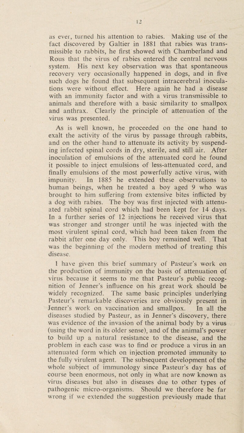 as ever, turned his attention to rabies. Making use of the fact discovered by Galtier in 1881 that rabies was trans¬ missible to rabbits, he first showed with Chamberland and Rous that the virus of rabies entered the central nervous system. His next key observation was that spontaneous recovery very occasionally happened in dogs, and in five such dogs he found that subsequent intracerebral inocula¬ tions were without effect. Here again he had a disease with an immunity factor and with a virus transmissible to animals and therefore with a basic similarity to smallpox and anthrax. Clearly the principle of attenuation of the virus was presented. As is well known, he proceeded on the one hand to exalt the activity of the virus by passage through rabbits, and on the other hand to attenuate its activity by suspend¬ ing infected spinal cords in dry, sterile, and still air. After inoculation of emulsions of the attenuated cord he found it possible to inject emulsions of less-attenuated cord, and finally emulsions of the most powerfully active virus, with impunity. In 1885 he extended these observations to human beings, when he treated a boy aged 9 who was brought to him suffering from extensive bites inflicted by a dog with rabies. The boy was first injected with attenu¬ ated rabbit spinal cord which had been kept for 14 days. In a further series of 12 injections he received virus that was stronger and stronger until he was injected with the most virulent spinal cord, which had been taken from the rabbit after one day only. This boy remained well. That was the beginning of the modern method of treating this disease. i have given this brief summary of Pasteur's work on the production of immunity on the basis of attenuation of virus because it seems to me that Pasteur’s public recog¬ nition of Jenner’s influence on his great work should be widely recognized. The same basic principles underlying Pasteur’s remarkable discoveries are obviously present in Jenner’s work on vaccination and smallpox. In all the diseases studied by Pasteur, as in Jenner’s discovery, there was evidence of the invasion of the animal body by a virus (using the word in its older sense), and of the animal’s power to build up a natural resistance to the disease, and the problem in each case was to find or produce a virus in an attenuated form which on injection promoted immunity to the fully virulent agent. The subsequent development of the whole subject of immunology since Pasteur’s day has of course been enormous, not only in what are now known as virus diseases but also in diseases due to other types of pathogenic micro-organisms. Should we therefore be far wrong if we extended the suggestion previously made that