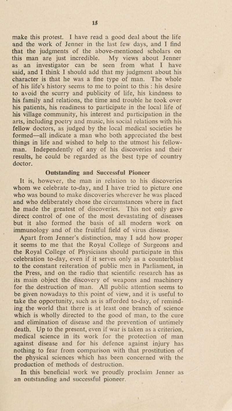 n make this protest. I have read a good deal about the life and the work of Jenner in the last few days, and I find that the judgments of the above-mentioned scholars on this man are just incredible. My views about Jenner as an investigator can be seen from what I have said, and I think I should add that my judgment about his character is that he was a fine type of man. The whole of his life’s history seems to me to point to this : his desire to avoid the scurry and publicity of life, his kindness to his family and relations, the time and trouble he took over his patients, his readiness to participate in the local life of his village community, his interest and participation in the arts, including poetry and music, his social relations with his fellow doctors, as judged by the local medical societies he formed—all indicate a man who both appreciated the best tilings in life and wished to help to the utmost his fellow- man. Independently of any of his discoveries and their results, he could be regarded as the best type of country doctor. Outstanding and Successful Pioneer It is, however, the man in relation to his discoveries whom we celebrate to-day, and I have tried to picture one who was bound to make discoveries wherever he was placed and who deliberately chose the circumstances where in fact he made the greatest of discoveries. This not only gave direct control of one of the most devastating of diseases but it also formed the basis of all modern work on immunology and of the fruitful field of virus disease. Apart from Jenner’s distinction, may I add how proper it seems to me that the Royal College of Surgeons and the Royal College of Physicians should participate in this celebration to-day, even if it serves only as a counterblast to the constant reiteration of public men in Parliament, in the Press, and on the radio that scientific research has as its main object the discovery of weapons and machinery for the destruction of man. All public attention seems to be given nowadays to this point of view, and it is useful to take the opportunity, such as is afforded to-day, of remind¬ ing the world that there is at least one branch of science which is wholly directed to the good of man, to the cure and elimination of disease and the prevention of untimely death. Up to the present, even if war is taken as a criterion, medical science in its work for the protection of man against disease and for his defence against injury has nothing to fear from comparison with that prostitution of the physical sciences which has been concerned with the production of methods of destruction. In this beneficial work we proudly proclaim Jenner as an outstanding and successful pioneer.