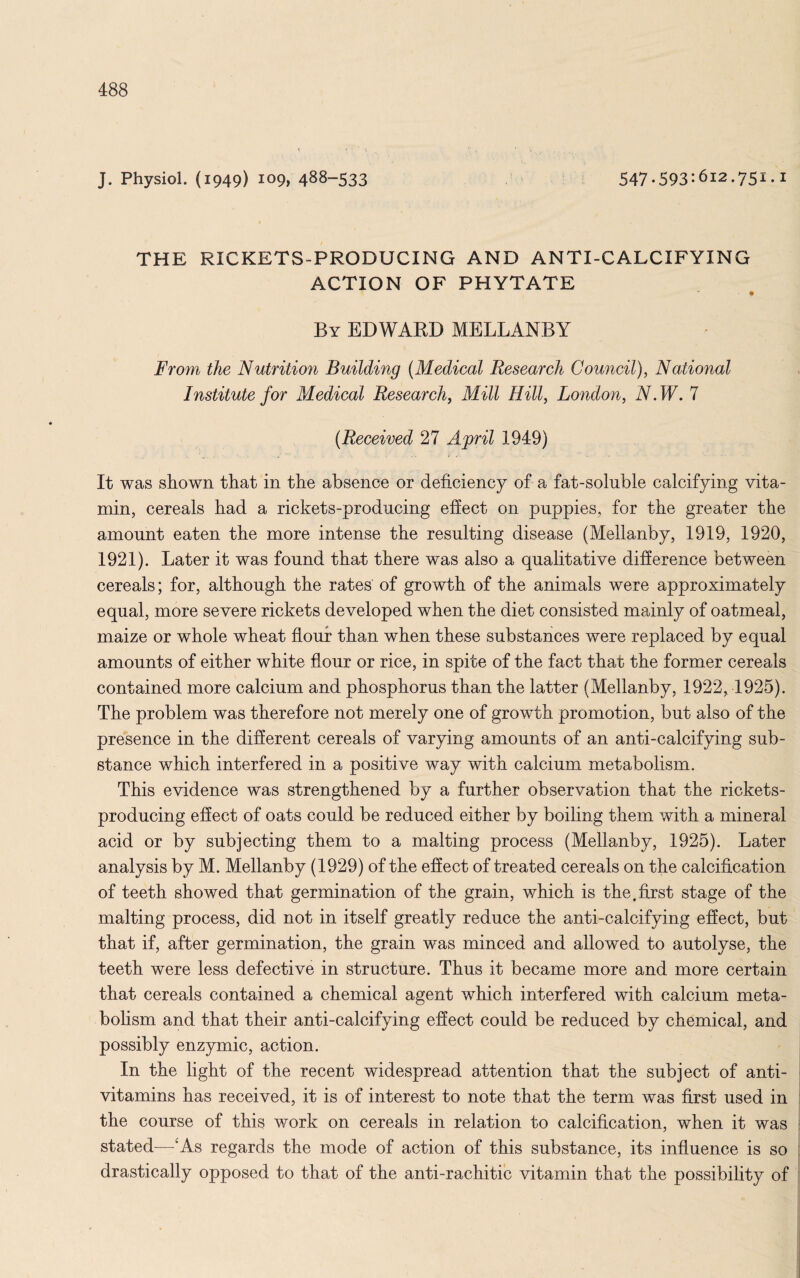 J. Physiol. (1949) 109, 488-533 547-593:6l2.75i.i THE RICKETS-PRODUCING AND ANTI-CALCIFYING ACTION OF PHYTATE By EDWARD MELLANBY From the Nutrition Building (Medical Research Council), National Institute for Medical Research, Mill Hill, London, N.W. 7 (Received 27 April 1949) It was shown that in the absence or deficiency of a fat-soluble calcifying vita¬ min, cereals had a rickets-producing efiect on puppies, for the greater the amount eaten the more intense the resulting disease (Mellanby, 1919, 1920, 1921). Later it was found that there was also a qualitative difference between cereals; for, although the rates of growth of the animals were approximately equal, more severe rickets developed when the diet consisted mainly of oatmeal, maize or whole wheat flour than when these substances were replaced by equal amounts of either white flour or rice, in spite of the fact that the former cereals contained more calcium and phosphorus than the latter (Mellanby, 1922, 1925). The problem was therefore not merely one of growth promotion, but also of the presence in the different cereals of varying amounts of an anti-calcifying sub¬ stance which interfered in a positive way with calcium metabolism. This evidence was strengthened by a further observation that the rickets- producing effect of oats could be reduced either by boiling them with a mineral acid or by subjecting them to a malting process (Mellanby, 1925). Later analysis by M. Mellanby (1929) of the effect of treated cereals on the calcification of teeth showed that germination of the grain, which is the.first stage of the malting process, did not in itself greatly reduce the anti-calcifying effect, but that if, after germination, the grain was minced and allowed to autolyse, the teeth were less defective in structure. Thus it became more and more certain that cereals contained a chemical agent which interfered with calcium meta¬ bolism and that their anti-calcifying effect could be reduced by chemical, and possibly enzymic, action. In the light of the recent widespread attention that the subject of anti¬ vitamins has received, it is of interest to note that the term was first used in the course of this work on cereals in relation to calcification, when it was stated—‘As regards the mode of action of this substance, its influence is so drastically opposed to that of the anti-rachitic vitamin that the possibility of