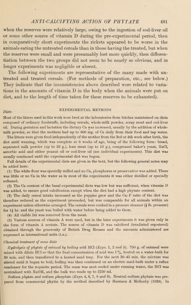 when the reserves were relatively large, owing to the ingestion of cod-liver oil or some other source of vitamin D during the pre-experimental period, then in comparatively short experiments the rickets appeared to be worse in the animals eating the untreated cereals than in those having the treated, but when the reserves were small and were presumably lost more quickly, then differen¬ tiation between the two groups did not seem to be nearly so obvious, and in longer experiments was negligible or absent. The following experiments are representative of the many made with un¬ treated and treated cereals. (For methods of preparation, etc., see below.) They indicate that the inconsistencies above described were related to varia¬ tions in the amounts of vitamin D in the body when the animals were put on diet, and to the length of time taken for these reserves to be exhausted). r,. , EXPERIMENTAL METHODS Diets Most of the litters used in this work were bred at the laboratories from bitches maintained on diets composed of ordinary foodstuffs, including cereals, whole-milk powder, scrap meat and cod-liver oil. During gestation and lactation the dietary Ca was increased, usually by the addition of whole- milk powder, so that the mothers had up to 800 mg. of Ca daily from their food and tap water. The litters were given food independently of the mother from the 3rd or 4th week after birth, the diet until weaning, which was complete at 6 weeks of age, being of the following form: bread, separated milk powder (up to 25 g.), lean meat (up to 15 g.), compressed baker’s yeast, NaCI, ascorbic acid and either peanut oil or cod-liver oil (see individual experiments). This diet was usually continued until the experimental diet was begun. Full details of the experimental diets are given in the text, but the following general notes may be added here: (1) The white flour was specially milled and no Ca, phosphorus or preservative was added. There was little or no Ca in the water as in most of the experiments it was either distilled or specially softened. (2) The Ca content of the basal experimental diets was low but was sufficient, when vitamin D was added, to ensure good calcification except when the diet had a high phytate content. (3) The daily cereal intake increased as the puppies grew and the Ca:P ratio of the diet was therefore reduced as the experiment proceeded, but was comparable for all animals within an experiment unless otherwise arranged. The cereals were cooked in a pressure steamer (£ lb. pressure) for 1J hr. and the yeast was boiled with water before being added to them. (4) All visible fat was removed from the meat. (5) Various sources of vitamin A were used, but in the later experiments it was given only in the form of vitamin A acetate. The source of vitamin D was calciferol (irradiated ergosterol) obtained through the generosity of British Drug Houses and the amounts administered are expressed as international units (i.u.). Chemical treatment of some diets Hydrolysis of phytate of oatmeal hy boiling with HC1 (Exps. 1, 2 and 5). 750 g. of oatmeal were mixed with dilute HC1 so that the final concentration of acid was 1 %, heated on a water-bath for 30 min. and then transferred to a heated sand tray. For the next 30-45 min. the mixture was stirred until it began to boil; boiling was then continued on an electric sand-bath under a reflux condenser for the requisite period. The mass was next cooled under running water, the HC1 was neutralised with NaOH, and the bulk was made up to 2250 ml. Sodium phytate and sodium phospjhate {Exps. 4, 6, 7, 8 and 9). Neutral sodium phytate was pre¬ pared from commercial phytin by the method described by Harrison & Mellanby (1939). In