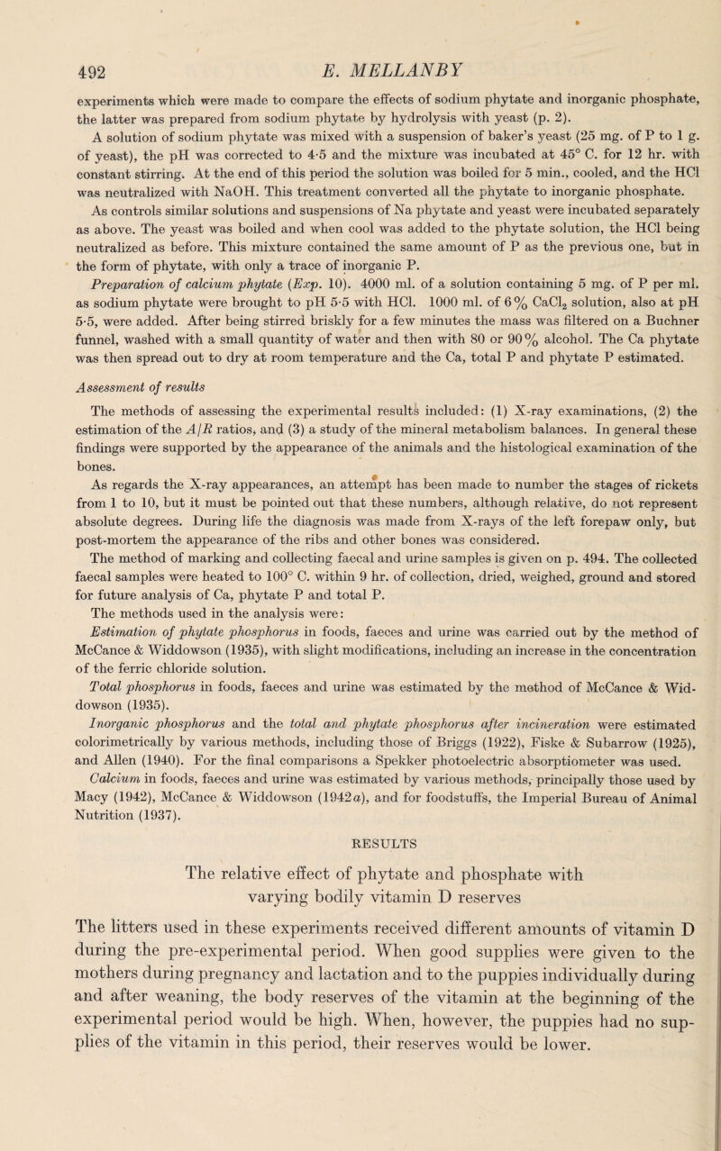 experiments which were made to compare the effects of sodium phytate and inorganic phosphate, the latter was prepared from sodium phytate by hydrolysis with yeast (p. 2). A solution of sodium phytate was mixed with a suspension of baker’s yeast (25 mg. of P to 1 g. of yeast), the pH was corrected to 4-5 and the mixture was incubated at 45° C. for 12 hr. with constant stirring. At the end of this period the solution was boiled for 5 min., cooled, and the HC1 was neutralized with NaOH. This treatment converted all the phytate to inorganic phosphate. As controls similar solutions and suspensions of Na phytate and yeast were incubated separately as above. The yeast was boiled and when cool was added to the phytate solution, the HC1 being neutralized as before. This mixture contained the same amount of P as the previous one, but in the form of phytate, with only a trace of inorganic P. Preparation of calcium phytate {Exp. 10). 4000 ml. of a solution containing 5 mg. of P per ml. as sodium phytate were brought to pH 5-5 with HC1. 1000 ml. of 6% CaCl2 solution, also at pH 5-5, were added. After being stirred briskly for a few minutes the mass was filtered on a Buchner funnel, washed with a small quantity of water and then with 80 or 90 % alcohol. The Ca phytate was then spread out to dry at room temperature and the Ca, total P and phytate P estimated. Assessment of results The methods of assessing the experimental results included: (1) X-ray examinations, (2) the estimation of the A/R ratios* and (3) a study of the mineral metabolism balances. In general these findings were supported by the appearance of the animals and the histological examination of the bones. As regards the X-ray appearances, an attempt has been made to number the stages of rickets from 1 to 10, but it must be pointed out that these numbers, although relative, do not represent absolute degrees. During life the diagnosis was made from X-rays of the left forepaw only, but post-mortem the appearance of the ribs and other bones was considered. The method of marking and collecting faecal and urine samples is given on p. 494. The collected faecal samples were heated to 100° C. within 9 hr. of collection, dried, weighed, ground and stored for future analysis of Ca, phytate P and total P. The methods used in the analysis were: Estimation of phytate phosphorus in foods, faeces and urine was carried out by the method of McCance & Widdowson (1935), with slight modifications, including an increase in the concentration of the ferric chloride solution. Total phosphorus in foods, faeces and urine was estimated by the method of McCance & Wid¬ dowson (1935). Inorganic phosphorus and the total and phytate phosphorus after incineration were estimated colorimetrically by various methods, including those of Briggs (1922), Fiske & Subarrow (1925), and Allen (1940). For the final comparisons a Spekker photoelectric absorptiometer was used. Calcium in foods, faeces and urine was estimated by various methods, principally those used by Macy (1942), McCance & Widdowson (1942a), and for foodstuffs, the Imperial Bureau of Animal Nutrition (1937). RESULTS The relative effect of phytate and phosphate with varying bodily vitamin D reserves The litters used in these experiments received different amounts of vitamin D during the pre-experimental period. When good supplies were given to the mothers during pregnancy and lactation and to the puppies individually during and after weaning, the body reserves of the vitamin at the beginning of the experimental period would be high. When, however, the puppies had no sup¬ plies of the vitamin in this period, their reserves would be lower.