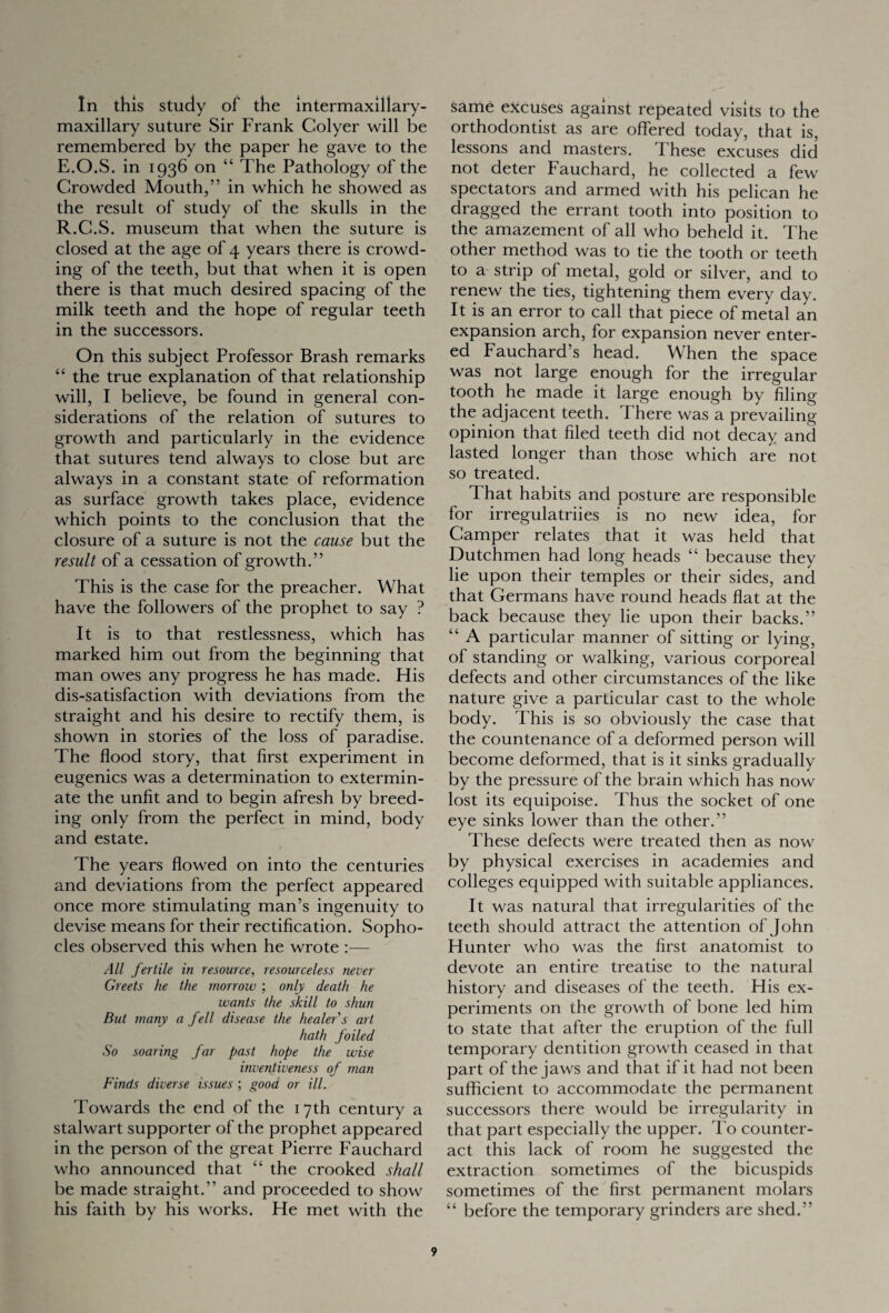 In this study of the intermaxillary- maxillary suture Sir Frank Colyer will be remembered by the paper he gave to the E.O.S. in 1936 on “ The Pathology of the Crowded Mouth,” in which he showed as the result of study of the skulls in the R.C.S. museum that when the suture is closed at the age of 4 years there is crowd¬ ing of the teeth, but that when it is open there is that much desired spacing of the milk teeth and the hope of regular teeth in the successors. On this subject Professor Brash remarks “ the true explanation of that relationship will, I believe, be found in general con¬ siderations of the relation of sutures to growth and particularly in the evidence that sutures tend always to close but are always in a constant state of reformation as surface growth takes place, evidence which points to the conclusion that the closure of a suture is not the cause but the result of a cessation of growth.” This is the case for the preacher. What have the followers of the prophet to say ? It is to that restlessness, which has marked him out from the beginning that man owes any progress he has made. His dis-satisfaction with deviations from the straight and his desire to rectify them, is shown in stories of the loss of paradise. The flood story, that first experiment in eugenics was a determination to extermin¬ ate the unfit and to begin afresh by breed¬ ing only from the perfect in mind, body and estate. The years flowed on into the centuries and deviations from the perfect appeared once more stimulating man’s ingenuity to devise means for their rectification. Sopho¬ cles observed this when he wrote :— All fertile in resource, resourceless never Greets he the morrow ; only death he wants the skill to shun But many a fell disease the healer s art hath foiled So soaring far past hope the wise inventiveness of man Finds diverse issues ; good or ill. Towards the end of the 17th century a stalwart supporter of the prophet appeared in the person of the great Pierre Fauchard who announced that “ the crooked shall be made straight.” and proceeded to show his faith by his works. He met with the same excuses against repeated visits to the orthodontist as are offered today, that is, lessons and masters. These excuses did not deter Fauchard, he collected a few spectators and armed with his pelican he dragged the errant tooth into position to the amazement of all who beheld it. The other method was to tie the tooth or teeth to a strip of metal, gold or silver, and to renew the ties, tightening them every day. It is an error to call that piece of metal an expansion arch, for expansion never enter¬ ed Fauchard’s head. When the space was not large enough for the irregular tooth he made it large enough by filing the adjacent teeth. I here was a prevailing opinion that filed teeth did not decay and lasted longer than those which are not so treated. That habits and posture are responsible for irregulatriies is no new idea, for Camper relates that it was held that Dutchmen had long heads “ because they lie upon their temples or their sides, and that Germans have round heads flat at the back because they lie upon their backs.” “ A particular manner of sitting or lying, of standing or walking, various corporeal defects and other circumstances of the like nature give a particular cast to the whole body. This is so obviously the case that the countenance of a deformed person will become deformed, that is it sinks gradually by the pressure of the brain which has now lost its equipoise. Thus the socket of one eye sinks lower than the other.” These defects were treated then as now by physical exercises in academies and colleges equipped with suitable appliances. It was natural that irregularities of the teeth should attract the attention of John Hunter who was the first anatomist to devote an entire treatise to the natural history and diseases of the teeth. His ex¬ periments on the growth of bone led him to state that after the eruption of the full temporary dentition growth ceased in that part of the jaws and that if it had not been sufficient to accommodate the permanent successors there would be irregularity in that part especially the upper. To counter¬ act this lack of room he suggested the extraction sometimes of the bicuspids sometimes of the first permanent molars “ before the temporary grinders are shed.”