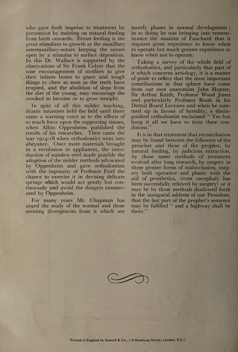 who gave fresh impetus to treatment by prevention by insisting on natural feeding from birth onwards. Breast feeding is the great stimulant to growth at the maxillary intermaxillary-suture keeping the suture open by a stimulus to surface deposition. In this Dr. Wallace is supported by the observations of Sir Frank Golyer that the wise encouragement of mothers to give their infants bones to gnaw and tough things to chew as soon as the teeth have erupted, and the abolition of slops from the diet of the young, may encourage the crooked to become or to grow straight. In spite of all this milder teaching, drastic measures held the field until there came a warning voice as to the effects of so much force upon the supporting tissues, when Albin Oppenheim published the results of his researches, d hen came the war 1914-18 when orthodontics went into abeyance. Once more materials brought in a revolution in appliances, the intro¬ duction of stainless steel made possible the adoption of the milder methods advocated by Oppenheim and gave orthodontists with the ingenuity of Professor Friel the chance to exercise it in devising delicate springs which would act gently but con¬ tinuously and avoid the dangers enumer¬ ated by Oppenheim. For many years Mr. Chapman has urged the study of the normal and those seeming divergencies from it which are merely phases in normal development ; in so doing he was bringing into remem¬ brance the maxims of Fauchard that it requires great experience to know when to operate but much greater experience to know when not to operate. Taking a survey of the whole field of orthodontics, and particularly that part of it which concerns aetiology, it is a matter of pride to reflect that the most important contributions in that sphere have come from our own anatomists John Hunter, Sir Arthur Keith, Professor Wood Jones and particularly Professor Brash in his Dental Board Lectures and when he sum¬ med up in favour of heredity, a distin¬ guished orthodontist exclaimed “ Yes but hang it all we have to treat these con¬ ditions.” It is in that treatment that reconciliation may be found between the followers of the preacher and those of the prophet, by natural feeding, by judicious extraction, by those saner methods of treatment evolved after long research, by surgery in those grosser forms of malocclusion, surg¬ ery both operative and plastic with the aid of prosthetics, (even oxcephaly has been successfully relieved by surgery) or it may be by those methods shadowed forth in the inaugural address of our President, that the last part of the prophet’s sentence may be fulfilled “ and a highway shall be there.” Printed in England by Saward & Co., I -5 Honduras Street, London, E.C. I •
