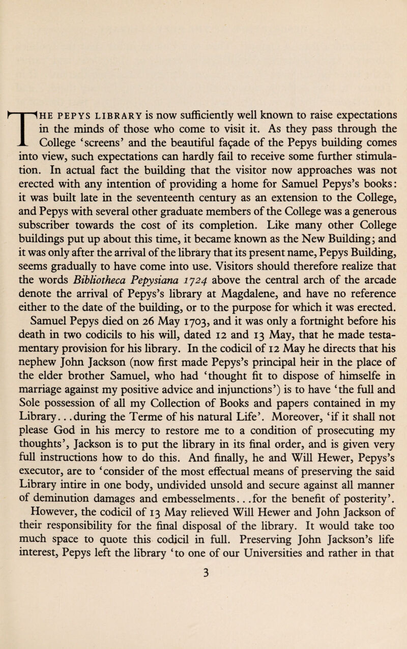 College ‘screens’ and the beautiful facade of the Pepys building comes into view, such expectations can hardly fail to receive some further stimula¬ tion. In actual fact the building that the visitor now approaches was not erected with any intention of providing a home for Samuel Pepys’s books: it was built late in the seventeenth century as an extension to the College, and Pepys with several other graduate members of the College was a generous subscriber towards the cost of its completion. Like many other College buildings put up about this time, it became known as the New Building; and it was only after the arrival of the library that its present name, Pepys Building, seems gradually to have come into use. Visitors should therefore realize that the words Bibliotheca Pepysiana 1724 above the central arch of the arcade denote the arrival of Pepys’s library at Magdalene, and have no reference either to the date of the building, or to the purpose for which it was erected. Samuel Pepys died on 26 May 1703, and it was only a fortnight before his death in two codicils to his will, dated 12 and 13 May, that he made testa¬ mentary provision for his library. In the codicil of 12 May he directs that his nephew John Jackson (now first made Pepys’s principal heir in the place of the elder brother Samuel, who had ‘thought fit to dispose of himselfe in marriage against my positive advice and injunctions’) is to have ‘the full and Sole possession of all my Collection of Books and papers contained in my Library.. .during the Terme of his natural Life’. Moreover, ‘if it shall not please God in his mercy to restore me to a condition of prosecuting my thoughts’, Jackson is to put the library in its final order, and is given very full instructions how to do this. And finally, he and Will Hewer, Pepys’s executor, are to ‘consider of the most effectual means of preserving the said Library intire in one body, undivided unsold and secure against all manner of deminution damages and embesselments.. .for the benefit of posterity’. However, the codicil of 13 May relieved Will Hewer and John Jackson of their responsibility for the final disposal of the library. It would take too much space to quote this codicil in full. Preserving John Jackson’s life interest, Pepys left the library ‘to one of our Universities and rather in that 3