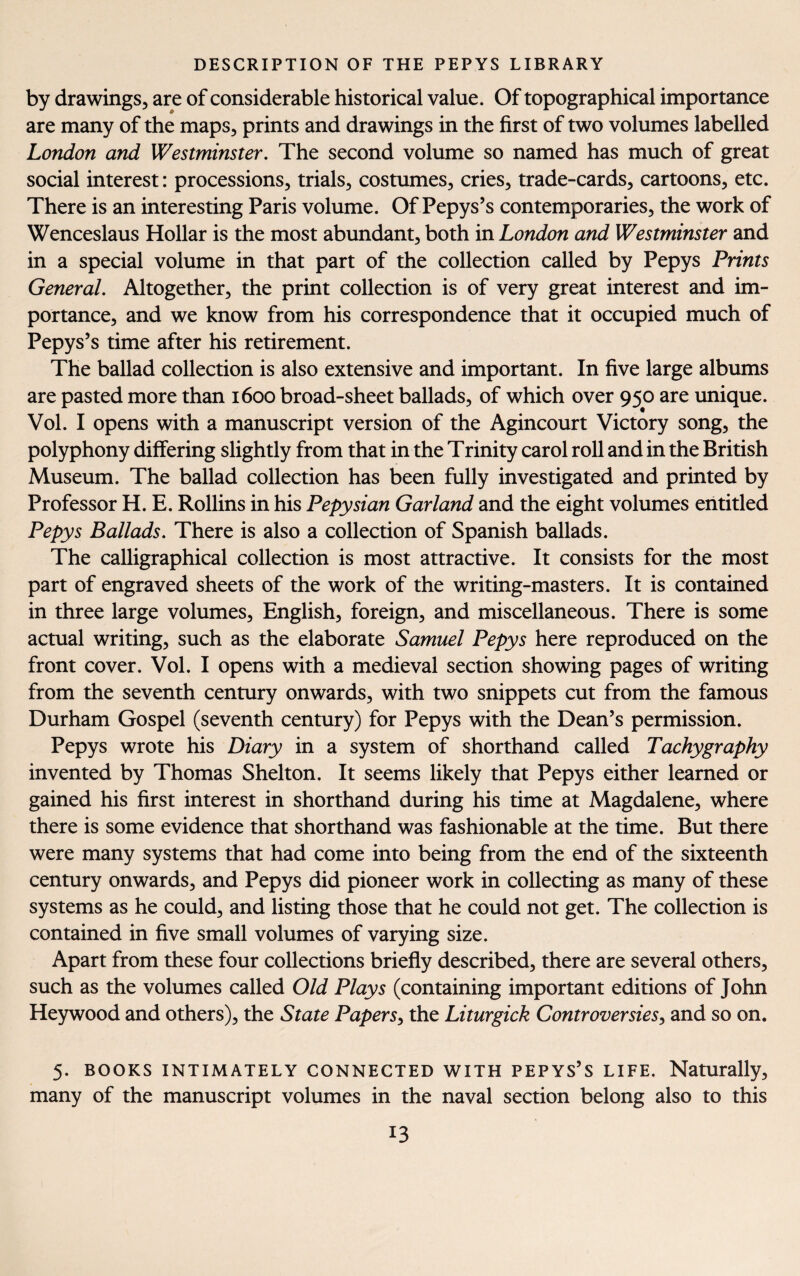 by drawings, are of considerable historical value. Of topographical importance are many of the maps, prints and drawings in the first of two volumes labelled London and Westminster. The second volume so named has much of great social interest: processions, trials, costumes, cries, trade-cards, cartoons, etc. There is an interesting Paris volume. Of Pepys’s contemporaries, the work of Wenceslaus Hollar is the most abundant, both in London and Westminster and in a special volume in that part of the collection called by Pepys Prints General. Altogether, the print collection is of very great interest and im¬ portance, and we know from his correspondence that it occupied much of Pepys’s time after his retirement. The ballad collection is also extensive and important. In five large albums are pasted more than 1600 broad-sheet ballads, of which over 950 are unique. Vol. I opens with a manuscript version of the Agincourt Victory song, the polyphony differing slightly from that in the Trinity carol roll and in the British Museum. The ballad collection has been fully investigated and printed by Professor H. E. Rollins in his Pepysian Garland and the eight volumes entitled Pepys Ballads. There is also a collection of Spanish ballads. The calligraphical collection is most attractive. It consists for the most part of engraved sheets of the work of the writing-masters. It is contained in three large volumes, English, foreign, and miscellaneous. There is some actual writing, such as the elaborate Samuel Pepys here reproduced on the front cover. Vol. I opens with a medieval section showing pages of writing from the seventh century onwards, with two snippets cut from the famous Durham Gospel (seventh century) for Pepys with the Dean’s permission. Pepys wrote his Diary in a system of shorthand called Tachygraphy invented by Thomas Shelton. It seems likely that Pepys either learned or gained his first interest in shorthand during his time at Magdalene, where there is some evidence that shorthand was fashionable at the time. But there were many systems that had come into being from the end of the sixteenth century onwards, and Pepys did pioneer work in collecting as many of these systems as he could, and listing those that he could not get. The collection is contained in five small volumes of varying size. Apart from these four collections briefly described, there are several others, such as the volumes called Old Plays (containing important editions of John Heywood and others), the State Papers, the Liturgick Controversies, and so on. 5. BOOKS INTIMATELY CONNECTED WITH PEPYS’S LIFE. Naturally, many of the manuscript volumes in the naval section belong also to this