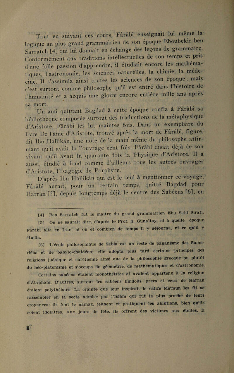 Tout en suivant ces cours, Fârâbî enseignait lui même la logique au plus grand grammairien de son époque Eboubekir ben Sarratch [4] qui lui donnait en échange des leçons de grammaire. Conformément aux traditions intellectuelles de son temps et pris d'une folle passion d’apprendre, il étudiait encore les mathéma¬ tiques, l’astronomie, les sciences naturelles, la chimie, la méde¬ cine. Il s’assimila ainsi toutes les sciences de son époque ; mais c’est surtout comme philosophe qu’il est entré dans l’histoire de l’humanité et a acquis une gloire encore entière mille ans après sa mort. Un ami quittant Bagdad à cette époque confia à Fârâbî sa bibliothèque composée surtout des traductions de la métaphysique d’Aristote. Fârâbî les lut maintes fois. Dans un exemplaire du livre De l'âme d’Aristote, trouvé après la mort de Fârâbî, figure, dit îbn Hallikân, une note de la main même du philosophe affir¬ mant qu’il avait lu l’ouvrage cent fois. Fârâbî disait déjà de son vivant qu’il avait lu quarante fois la Physique d Aristote. Il a aussi, étudié à fond comme d’ailleurs tous les autres ouvrages d’Aristote, l’Isagogie de Porphyre. D'après Ibn Hallikân qui est le seul à mentionner ce voyage, Fârâbî aurait, pour un certain temps, quitté Bagdad pour Harran [5], depuis longtemps déjà le centie des Sabcens [6], en [4] Ben Sarratch fut le maître du grand grammairien Ebu Said Sirafi. [5] On ne saurait dire, d’après le Prof. Ş. Günaltay, ni à quelle époque Fârâbî alla en Iran, ni où et combien de temps il y séjourna, ni ce qu il y étudia. [6] L’école philosophique de Sabia est un reste de paganisme des Sume- riéns et de babylo-chaldéen; elle adopta plus tard certains principes des religions judaique et chrétienne ainsi qùe de la philosophie grecque ou plutôt du néo-platonisme et s’occupa de géométrie, de mathématiques et d’astronomie. Certains sabéens étaient monothéistes et avaient appartenu à la religion d’Abraham. D’autres, surtout les sabéens hindous, grecs et ceux de Harran étaient polythéistes. La crainte que leur inspirait le calife Me’mun les fit se rassembler en la secte admise par l’îslâm qui fût la plus proche de leurs croyances; ils font le namaz, jeûnent et pratiquent les ablutions, bien qu’ils soient idolâtres. Aux jours de fête, ils offrent des victimes aux étoiles. Il g