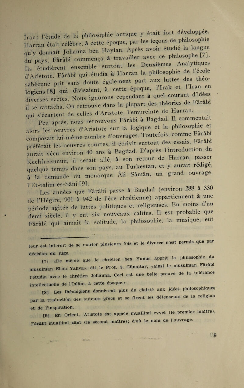 Iran; l’étude de la philosophie antique y était fort developpee Harran était célèbre, à cette époque, par les leçons de phdosop qu’v donnait Johanna ben Haylan. Apres avoir étudié la langue du'pavs, Fârâbî commença à travailler avec ce philosophe [7], Ils étudièrent ensemble surtout les Deuxièmes Analytiques d’Aristote. Fârâbî qui étudia à Harran la philosophie de 1 ecole sabéenne prit sans doute également^ part aux luttes des théo¬ logiens [8] qui divisaient, à cette epoque, 1 Irak et 1 Iran _e diverses sectes. Nous ignorons cependant a quel courant d idees il se rattacha. On retrouve dans la plupart des theones de Farabi nui s’écartent de celles d’Aristote, l’empreinte de Harran. Peu après, nous retrouvons Fârâbî à Bagdad. Il commenta, alors les oeuvres d’Aristote sur la logique et la philosophie et composait lui-même nombre d’ouvrages. Toutefois, comme Fara i préférait les oeuvres courtes, il écrivit surtout des essais. Farabi aurait vécu environ 40 ans à Bagdad. D’apres l'introduction du Kechfuzzunun, il serait allé, à son retour de Harran, passer quelque temps dans son pays, au Turkestan, et y aurait rédigé, à la demande du monarque Ali Sâman, un grand ouvrage, l'Et-talim-es-Sânî [9]. . Les années que Fârâbî passe à Bagdad (environ 288 a 330 de l’Hégire, 901 à 942 de l’ère chrétienne) appartiennent a une période'agitée de luttes politiques et religieuses. En moins d un demi siècle, il y eut six nouveaux califes. Il est probable que Fârâbî qui aimait la solitude, la philosophie, la musique, eut leur est Interdit de se marier plusieurs lois et le divorce n’est permis que par décision du juge. [7] «De même que le chrétien ben Yunus apprit la philosoph.e du musulman Ebou Yahya», dit le Prof. S. Günaltay. «ainsi le musulman Fârâbî l’étudia avec le chrétien Johanna. Ceci est une belle preuve de la tolérance intellectuelle de l’îslâm, à cette époque.» t8] Les théologiens donnèrent plus de clairté aux idées philosophiques par la traduction des auteurs grecs et se firent les défenseurs de la religion et de l’inspiration. [9] En Orient, Aristote est appelé muallimi evvel (le premier maître), Fârâbî muallimi sânî (le second maître); d’ou le nom de l’ouvrage. 9 y» • ■ ** <... .•*.