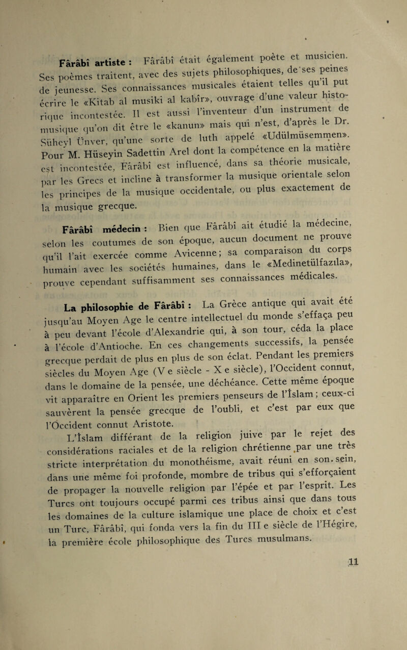 t Fârâbî artiste : Fârâbî était également poète et musicien. Ses poèmes traitent, avec des sujets philosophiques, de'ses peines de jeunesse. Ses connaissances musicales étaient telles qu il p écrire le «Kitab al musiki al kabîr», ouvrage d une valeur histo¬ rique incontestée. Il est aussi l’inventeur d’un instrument de musique qu’on dit être le «kanun» mais qui n est, d apres le r. Süheyl Ünver, qu’une sorte de luth appelé «Udulmusemmen». Pour M. Hüseyin Sadettin Arel dont la compétence en la matière est incontestée, Fârâbî est influencé, dans sa theone musicale, par les Grecs et incline à transformer la musique orientale selon lès principes de la musique occidentale, ou plus exactement de la musique grecque. Fârâbî médecin : Bien que Fârâbî ait étudié la medecine, selon les coutumes de son époque, aucun document ne prouve qu’il l’ait exercée comme Avicenne ; sa comparaison du corps humain avec les sociétés humaines, dans le «Medinetulfazila», prouve cependant suffisamment ses connaissances medicales. La philosophie de Fârâbî : La Grèce antique qui avait ete jusqu’au Moyen Age le centre intellectuel du monde s’effaça peu à peu devant l’école d’Alexandrie qui, à son tour, céda la place à l’école d’Antioche. En ces changements successifs, la pensee grecque perdait de plus en plus de son éclat. Pendant les premiers siècles du Moyen Age (V e siècle - Xe siècle), l’Occident connut, dans le domaine de la pensée, une déchéance. Cette même epoque vit apparaître en Orient les premiers penseurs de l’Islam ; ceux-ci sauvèrent la pensée grecque de l’oubli, et c’est par eux que l’Occident connut Aristote. L’îslam différant de la religion juive par le rejet des considérations raciales et de la religion chrétienne .par une très stricte interprétation du monothéisme, avait réuni en son. sein, dans une même foi profonde, mombre de tribus qui s’efforçaient de propager la nouvelle religion par l’épée et par l’esprit. Les Turcs ont toujours occupé parmi ces tribus ainsi que dans tous les domaines de la culture islamique une place de choix et c est un Turc, Fârâbî, qui fonda vers la fin du III e siècle de l’Hégire, la première école philosophique des Turcs musulmans.