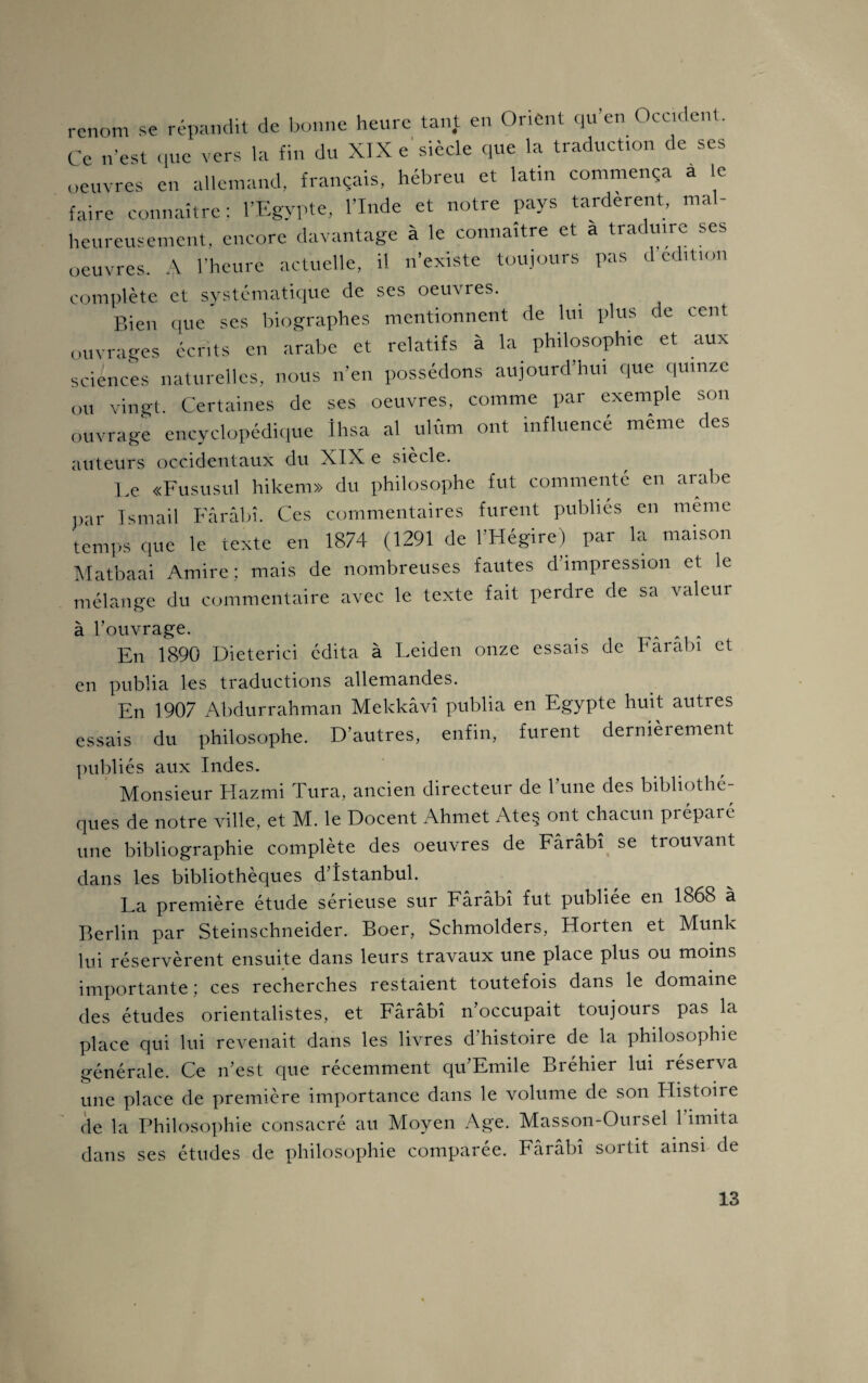 renom se répandit de bonne heure tant en Orient qu’en Occident. Ce n’est que vers la fin du XIX e siècle que la traduction de ses oeuvres en allemand, français, hébreu et latin commença a le faire connaître; l’Egypte, l’Inde et notre pays tardèrent, mal¬ heureusement, encore davantage à le connaître et a traduire ses oeuvres. A l’heure actuelle, il n’existe toujours pas d édition complète et systématique de ses oeuvres. Bien que ses biographes mentionnent de lui plus de cent ouvrages écrits en arabe et relatifs à la philosophie et aux sciences naturelles, nous n’en possédons aujourd’hui que quinze ou vingt. Certaines de ses oeuvres, comme par exemple son ouvrage encyclopédique Ihsa al ulûm ont influencé même des auteurs occidentaux du XIX e siècle. Le «Fususul hikem» du philosophe fut commente en arabe par İsmail Fârâbî. Ces commentaires furent publiés en meme temps que le texte en 1874 (1291 de l’Hégire) par la maison Matbaai Amire ; mais de nombreuses fautes d impression et le mélange du commentaire avec le texte fait perdre de sa valeur à l’ouvrage. En 1890 Dieterici édita à Leiden onze essais de harabı et en publia les traductions allemandes. En 1907 Abdurrahman Mekkâvî publia en Egypte huit autres essais du philosophe. D’autres, enfin, furent dernièrement publiés aux Indes. Monsieur Hazmi Tura, ancien directeur de l’une des bibliothè¬ ques de notre ville, et M. le Doçent Ahmet Ateş ont chacun préparé une bibliographie complète des oeuvres de Fârâbî se trouvant dans les bibliothèques d’îstanbul. La première étude sérieuse sur Fârâbî fut publiée en 1868 à Berlin par Steinschneider. Boer, Schmolders, Horten et Munk lui réservèrent ensuite dans leurs travaux une place plus ou moins importante ; ces recherches restaient toutefois dans le domaine des études orientalistes, et Fârâbî n’occupait toujours pas la place qui lui revenait dans les livres d’histoire de la philosophie générale. Ce n’est que récemment qu’Emile Bréhier lui réserva une place de première importance dans le volume de son Histoire de la Philosophie consacré au Moyen Age. Masson-Oursel l’imita dans ses études de philosophie comparée. Fârâbî sortit ainsi de