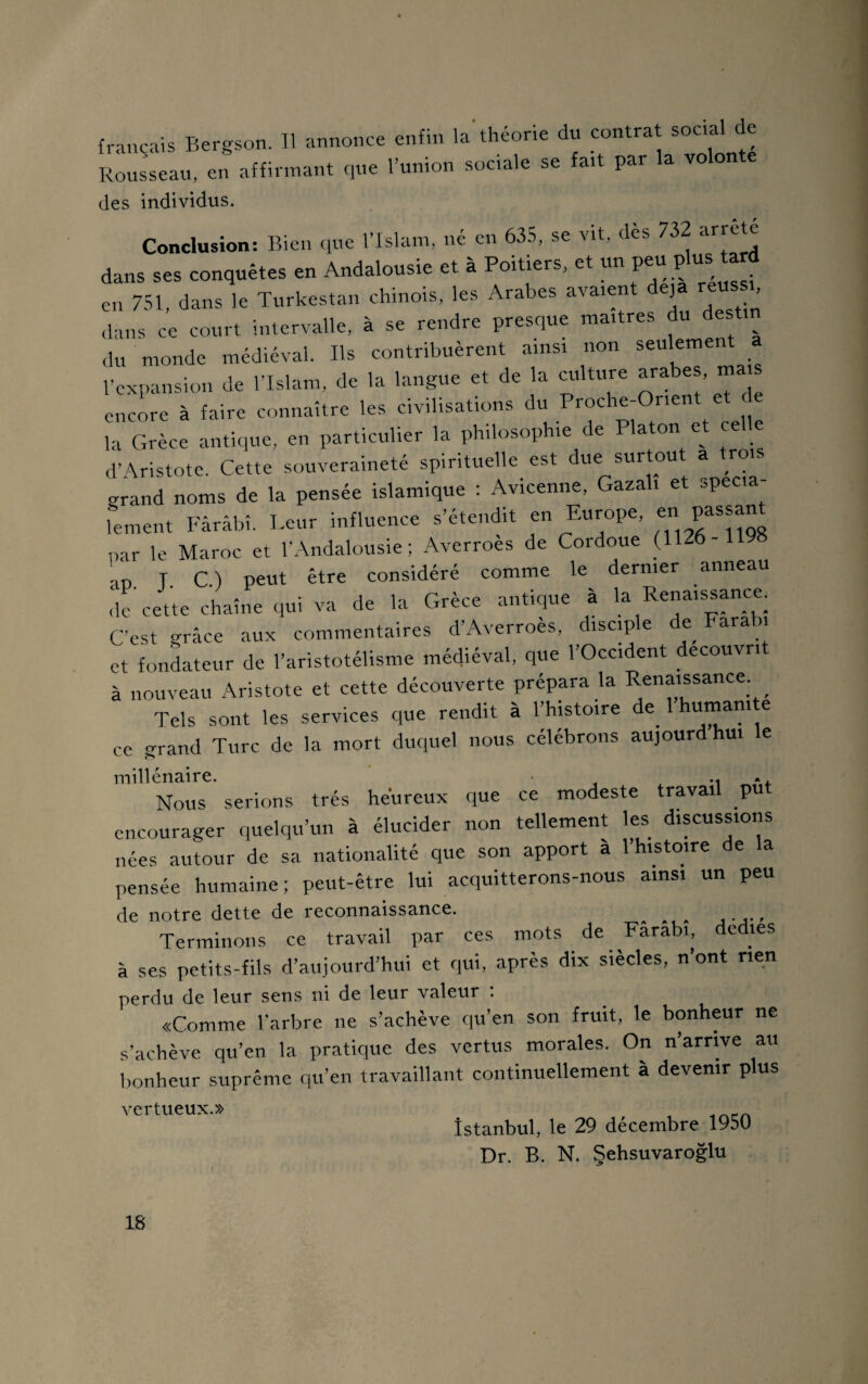 français Bergson. Il annonce enfin la'théorie du contrat social de Rousseau, en affirmant que l’union sociale se fait par la volon des individus. Conclusion: Bien que l’Islam, né en 635, se vit, dès 732 arrêté dans ses conquêtes en Andalousie et à Poitiers, et un peu pluis; ta d en 751, dans le Turkestan chinois, les Arabes avaient déjà réussi dans ce court intervalle, à se rendre presque maîtres du des du monde médiéval. Ils contribuèrent ainsi non seulement l’expansion de l’Islam, de la langue et de la culture ara es, mais encore à faire connaître les civilisations du Proche-Orient et e la Grèce antique, en particulier la philosophie de Platon et celle d’Aristote. Cette souveraineté spirituelle est due surtout a trois grand noms de la pensée islamique : Avicenne, Gazali et spécia¬ lement Fârâbî. Leur influence s’étendit en Europe, “ passant par le Maroc et l’Andalousie; Averroes de Cordoue (1126 - ' T. C.) peut être considéré comme le dernier anneau de cette chaîne qui va de la Grèce antique à la Renaissance. C’est grâce aux commentaires d’Averroès, disciple de Farab, et fondateur de l’aristotélisme médiéval, que l’Occident découvrit à nouveau Aristote et cette découverte prépara la Renaissance _ Tels sont les services que rendit à l’histoire de 1 human.te ce grand Turc de la mort duquel nous célébrons aujourd hui e millénaire. .. ., Nous serions très heureux que ce modeste travail put encourager quelqu’un à élucider non tellement les discussions nées autour de sa nationalité que son apport a 1 histoire de a pensée humaine; peut-être lui acquitterons-nous ainsi un peu de notre dette de reconnaissance. Terminons ce travail par ces mots de Farabi, dédiés à ses petits-fils d’aujourd’hui et qui, après dix siècles, n’ont rien perdu de leur sens ni de leur valeur . «Comme l’arbre ne s’achève qu’en son fruit, le bonheur ne s’achève qu’en la pratique des vertus morales. On n’arrive au bonheur suprême qu’en travaillant continuellement à devenir plus vertueux.» , Istanbul, le 29 décembre 1950 Dr. B. N. Şehsuvaroğlu