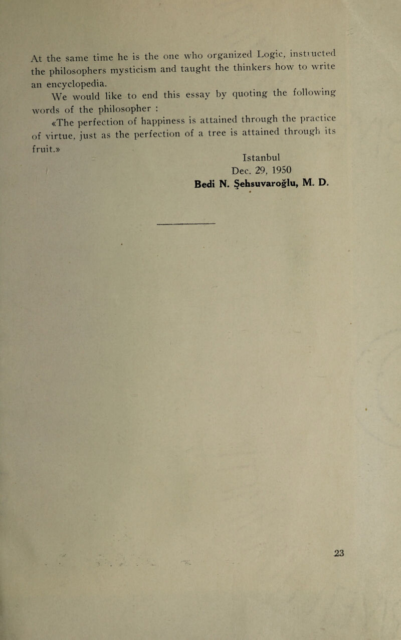 At the same time he is the one who organized Logic, instructed the philosophers mysticism and taught the thinkers how to Write an encyclopedia. We would like to end this essay by quoting the followmg words of the philosopher : «The perfection of happiness is attained through the practice of virtue, just as the perfection of a tree is attained through its fruit.» Istanbul Dec. 29, 1950 Bedi N. Şehsuvaroğlu, M. D,