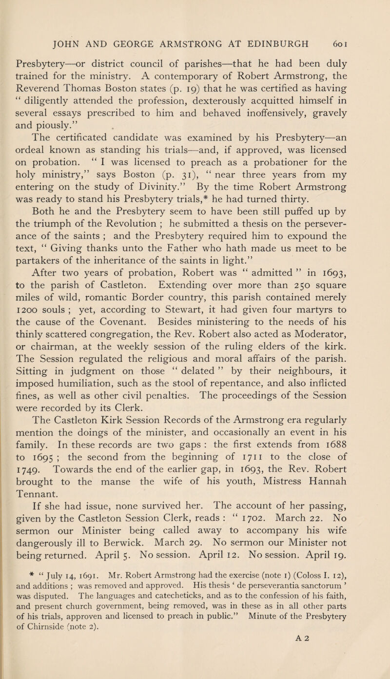 Presbytery—or district council of parishes—that he had been duly trained for the ministry. A contemporary of Robert Armstrong, the Reverend Thomas Boston states (p. 19) that he was certified as having “ diligently attended the profession, dexterously acquitted himself in several essays prescribed to him and behaved inoffensively, gravely and piously.” The certificated candidate was examined by his Presbytery—an ordeal known as standing his trials—and, if approved, was licensed on probation. “ I was licensed to preach as a probationer for the holy ministry,” says Boston (p. 31), “ near three years from my entering on the study of Divinity.” By the time Robert Armstrong was ready to stand his Presbytery trials,* he had turned thirty. Both he and the Presbytery seem to have been still puffed up by the triumph of the Revolution ; he submitted a thesis on the persever¬ ance of the saints ; and the Presbytery required him to expound the text, “ Giving thanks unto the Father who hath made us meet to be partakers of the inheritance of the saints in light.” After two years of probation, Robert was “ admitted ” in 1693, to the parish of Castleton. Extending over more than 250 square miles of wild, romantic Border country, this parish contained merely 1200 souls ; yet, according to Stewart, it had given four martyrs to the cause of the Covenant. Besides ministering to the needs of his thinly scattered congregation, the Rev. Robert also acted as Moderator, or chairman, at the weekly session of the ruling elders of the kirk. The Session regulated the religious and moral affairs of the parish. Sitting in judgment on those “ delated ” by their neighbours, it imposed humiliation, such as the stool of repentance, and also inflicted fines, as well as other civil penalties. The proceedings of the Session were recorded by its Clerk. The Castleton Kirk Session Records of the Armstrong era regularly mention the doings of the minister, and occasionally an event in his family. In these records are two gaps : the first extends from 1688 to 1695 ; the second from the beginning of 1711 to the close of 1749. Towards the end of the earlier gap, in 1693, the Rev. Robert brought to the manse the wife of his youth, Mistress Hannah Tennant. If she had issue, none survived her. The account of her passing, given by the Castleton Session Clerk, reads : “ 1702. March 22. No sermon our Minister being called away to accompany his wife dangerously ill to Berwick. March 29. No sermon our Minister not being returned. April 5. No session. April 12. No session. April 19. * “ July 14, 1691. Mr. Robert Armstrong had the exercise (note 1) (Coloss I. 12), and additions ; was removed and approved. His thesis ‘ de perseverantia sanctorum ’ was disputed. The languages and catecheticks, and as to the confession of his faith, and present church government, being removed, was in these as in all other parts of his trials, approven and licensed to preach in public.” Minute of the Presbytery of Chirnside (note 2).