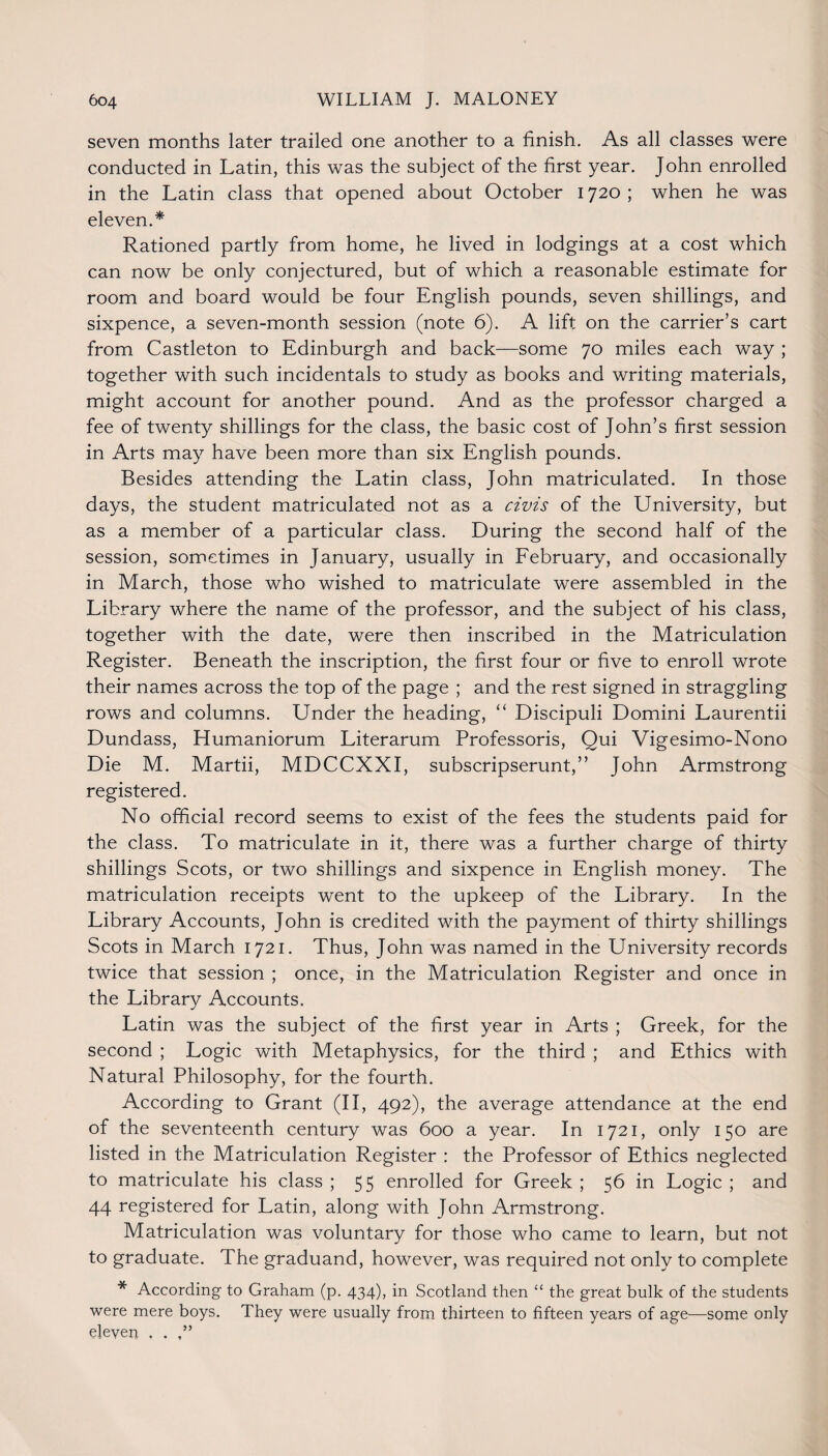 seven months later trailed one another to a finish. As all classes were conducted in Latin, this was the subject of the first year. John enrolled in the Latin class that opened about October 1720 ; when he was eleven.* Rationed partly from home, he lived in lodgings at a cost which can now be only conjectured, but of which a reasonable estimate for room and board would be four English pounds, seven shillings, and sixpence, a seven-month session (note 6). A lift on the carrier’s cart from Castleton to Edinburgh and back—some 70 miles each way ; together with such incidentals to study as books and writing materials, might account for another pound. And as the professor charged a fee of twenty shillings for the class, the basic cost of John’s first session in Arts may have been more than six English pounds. Besides attending the Latin class, John matriculated. In those days, the student matriculated not as a civis of the University, but as a member of a particular class. During the second half of the session, sometimes in January, usually in February, and occasionally in March, those who wished to matriculate were assembled in the Library where the name of the professor, and the subject of his class, together with the date, were then inscribed in the Matriculation Register. Beneath the inscription, the first four or five to enroll wrote their names across the top of the page ; and the rest signed in straggling rows and columns. Under the heading, “ Discipuli Domini Laurentii Dundass, Humaniorum Literarum Professoris, Qui Vigesimo-Nono Die M. Martii, MDCCXXI, subscripserunt,” John Armstrong registered. No official record seems to exist of the fees the students paid for the class. To matriculate in it, there was a further charge of thirty shillings Scots, or two shillings and sixpence in English money. The matriculation receipts went to the upkeep of the Library. In the Library Accounts, John is credited with the payment of thirty shillings Scots in March 1721. Thus, John was named in the University records twice that session ; once, in the Matriculation Register and once in the Library Accounts. Latin was the subject of the first year in Arts ; Greek, for the second ; Logic with Metaphysics, for the third ; and Ethics with Natural Philosophy, for the fourth. According to Grant (II, 492), the average attendance at the end of the seventeenth century was 600 a year. In 1721, only 150 are listed in the Matriculation Register : the Professor of Ethics neglected to matriculate his class ; 55 enrolled for Greek ; 56 in Logic ; and 44 registered for Latin, along with John Armstrong. Matriculation was voluntary for those who came to learn, but not to graduate. The graduand, however, was required not only to complete * According to Graham (p. 434), in Scotland then “ the great bulk of the students were mere boys. They were usually from thirteen to fifteen years of age—some only eleven , .