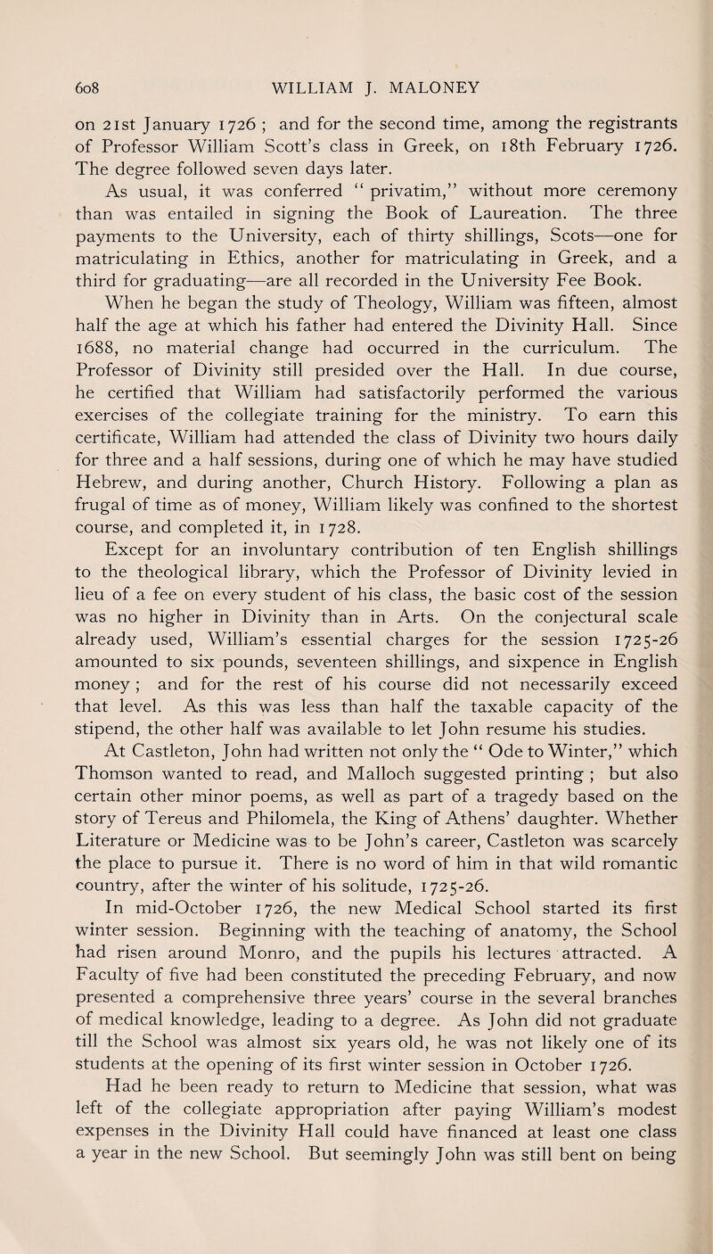 on 21st January 1726 ; and for the second time, among the registrants of Professor William Scott’s class in Greek, on 18th February 1726. The degree followed seven days later. As usual, it was conferred “ privatim,” without more ceremony than was entailed in signing the Book of Laureation. The three payments to the University, each of thirty shillings, Scots—one for matriculating in Ethics, another for matriculating in Greek, and a third for graduating—are all recorded in the University Fee Book. When he began the study of Theology, William was fifteen, almost half the age at which his father had entered the Divinity Hall. Since 1688, no material change had occurred in the curriculum. The Professor of Divinity still presided over the Hall. In due course, he certified that William had satisfactorily performed the various exercises of the collegiate training for the ministry. To earn this certificate, William had attended the class of Divinity two hours daily for three and a half sessions, during one of which he may have studied Hebrew, and during another, Church History. Following a plan as frugal of time as of money, William likely was confined to the shortest course, and completed it, in 1728. Except for an involuntary contribution of ten English shillings to the theological library, which the Professor of Divinity levied in lieu of a fee on every student of his class, the basic cost of the session was no higher in Divinity than in Arts. On the conjectural scale already used, William’s essential charges for the session 1725-26 amounted to six pounds, seventeen shillings, and sixpence in English money ; and for the rest of his course did not necessarily exceed that level. As this was less than half the taxable capacity of the stipend, the other half was available to let John resume his studies. At Castleton, John had written not only the “ Ode to Winter,” which Thomson wanted to read, and Malloch suggested printing ; but also certain other minor poems, as well as part of a tragedy based on the story of Tereus and Philomela, the King of Athens’ daughter. Whether Literature or Medicine was to be John’s career, Castleton was scarcely the place to pursue it. There is no word of him in that wild romantic country, after the winter of his solitude, 1725-26. In mid-October 1726, the new Medical School started its first winter session. Beginning with the teaching of anatomy, the School had risen around Monro, and the pupils his lectures attracted. A Faculty of five had been constituted the preceding February, and now presented a comprehensive three years’ course in the several branches of medical knowledge, leading to a degree. As John did not graduate till the School was almost six years old, he was not likely one of its students at the opening of its first winter session in October 1726. Had he been ready to return to Medicine that session, what was left of the collegiate appropriation after paying William’s modest expenses in the Divinity Hall could have financed at least one class a year in the new School. But seemingly John was still bent on being