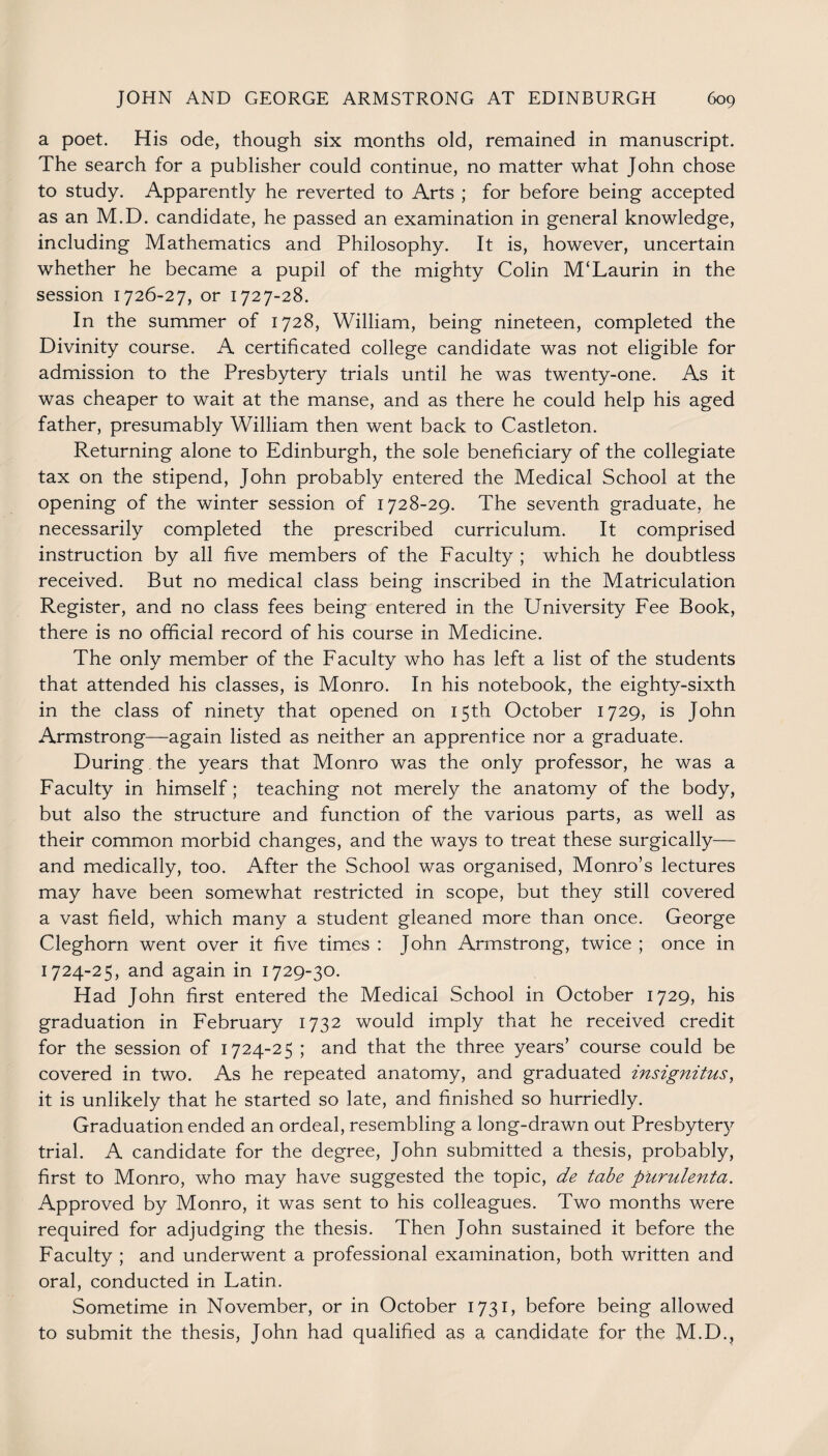 a poet. His ode, though six months old, remained in manuscript. The search for a publisher could continue, no matter what John chose to study. Apparently he reverted to Arts ; for before being accepted as an M.D. candidate, he passed an examination in general knowledge, including Mathematics and Philosophy. It is, however, uncertain whether he became a pupil of the mighty Colin M‘Laurin in the session 1726-27, or 1727-28. In the summer of 1728, William, being nineteen, completed the Divinity course. A certificated college candidate was not eligible for admission to the Presbytery trials until he was twenty-one. As it was cheaper to wait at the manse, and as there he could help his aged father, presumably William then went back to Castleton. Returning alone to Edinburgh, the sole beneficiary of the collegiate tax on the stipend, John probably entered the Medical School at the opening of the winter session of 1728-29. The seventh graduate, he necessarily completed the prescribed curriculum. It comprised instruction by all five members of the Faculty ; which he doubtless received. But no medical class being inscribed in the Matriculation Register, and no class fees being entered in the University Fee Book, there is no official record of his course in Medicine. The only member of the Faculty who has left a list of the students that attended his classes, is Monro. In his notebook, the eighty-sixth in the class of ninety that opened on 15th October 1729, is John Armstrong—again listed as neither an apprentice nor a graduate. During the years that Monro was the only professor, he was a Faculty in himself; teaching not merely the anatomy of the body, but also the structure and function of the various parts, as well as their common morbid changes, and the ways to treat these surgically— and medically, too. After the School was organised, Monro’s lectures may have been somewhat restricted in scope, but they still covered a vast field, which many a student gleaned more than once. George Cleghorn went over it five times : John Armstrong, twice ; once in 1724-25, and again in 1729-30. Had John first entered the Medical School in October 1729, his graduation in February 1732 would imply that he received credit for the session of 1724-25 ; and that the three years’ course could be covered in two. As he repeated anatomy, and graduated insignitus, it is unlikely that he started so late, and finished so hurriedly. Graduation ended an ordeal, resembling a long-drawn out Presbytery trial. A candidate for the degree, John submitted a thesis, probably, first to Monro, who may have suggested the topic, de tabe piirulenta. Approved by Monro, it was sent to his colleagues. Two months were required for adjudging the thesis. Then John sustained it before the Faculty ; and underwent a professional examination, both written and oral, conducted in Fatin. Sometime in November, or in October 1731, before being allowed to submit the thesis, John had qualified as a candidate for the M.D.?