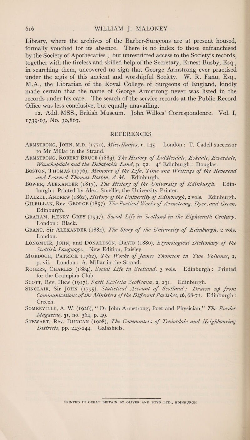 Library, where the archives of the Barber-Surgeons are at present housed, formally vouched for its absence. There is no index to those enfranchised by the Society of Apothecaries ; but unrestricted access to the Society’s records, together with the tireless and skilled help of the Secretary, Ernest Busby, Esq., in searching them, uncovered no sign that George Armstrong ever practised under the aegis of this ancient and worshipful Society. W. R. Fanu, Esq., M.A., the Librarian of the Royal College of Surgeons of England, kindly made certain that the name of George Armstrong never was listed in the records under his care. The search of the service records at the Public Record Office was less conclusive, but equally unavailing. 12. Add. MSS., British Museum. John Wilkes’ Correspondence. Vol. I, 1739-63, No. 30,867. REFERENCES Armstrong, John, m.d. (1770), Miscellanies, 1, 145. London : T. Cadell successor to Mr Millar in the Strand. Armstrong, Robert Bruce (1883), The History of Liddles dale, Eskdale, Ewes dale, Wauchopdale and the Debateable Land, p. 92. 40 Edinburgh : Douglas. BOSTON, Thomas (1776), Memoirs of the Life, Time and Writings of the Reverend and Learned Thomas Boston, A.M. Edinburgh. Bower, Alexander (1817), The History of the University of Edinburgh. Edin¬ burgh : Printed by Alex. Smellie, the University Printer. Dalzel, Andrew (1862), History of the University of Edinburgh, 2 vols. Edinburgh. GlLFlLLAN, Rev. George (1857), The Poetical Works of Armstrong, Dyer, and Green. Edinburgh. GRAHAM, Henry Grey (1937), Social Life in Scotland in the Eighteenth Century. London : Black. Grant, Sir Alexander (1884), The Story of the University of Edinburgh, 2 vols. London. Longmuir, John, and Donaldson, David (1880), Ety?nological Dictionary of the Scottish Language. New Edition, Paisley. Murdoch, Patrick (1762), The Works of Ja?nes Thomson in Two Volumes, 1, p. vii. London : A. Millar in the Strand. Rogers, Charles (1884), Social Life in Scotland, 3 vols. Edinburgh : Printed for the Grampian Club. SCOTT, Rev. Hew (1917), Fasti Ecclesia Scoticance, 2, 231. Edinburgh. SINCLAIR, Sir John (1795), Statistical Account of Scotland; Drawn up from Communications of the Ministers of the Different Parishes, 16, 68-71. Edinburgh : Creech. Somerville, A. W. (1926), “ Dr John Armstrong, Poet and Physician,” The Border Magazine, 31, no. 364, p. 49. Stewart, Rev. Duncan (1908), The Covenanters of Teviotdale and Neighbouring Districts, pp. 243-244. Galashiels. PRINTED IN GREAT BRITAIN BY OLIVER AND BOYD LTD., EDINBURGH