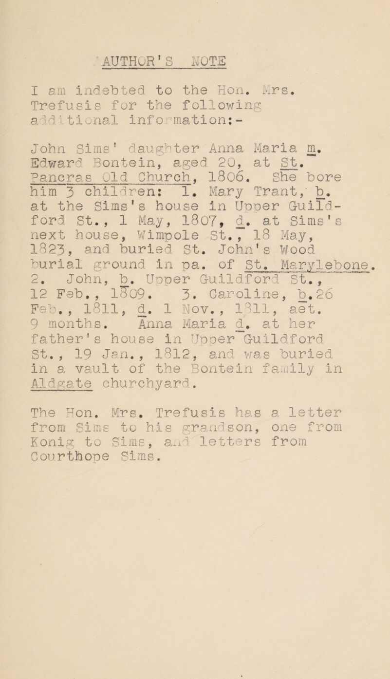•AUTHuR}S NOTE I am indebted to the Horn Mrs, Trefusis fur the following additional info mation:- John Sims’ daughter Anna Maria m. Edward Bontein, aged 20, at St, Pancras Old Church, 1806. She bore him 3 children: 1, Mary Trant,' b. at the Sims’s house in Upper Guild¬ ford St., 1 May, 1807, d. at Sims's next house, Wimpole St., 18 May, 1823? and buried St. John's Wood burial ground in pa. of St. Marylebone. 2. John, b. Upper Guildford St., 12 Feb*, 13*09. 3* Caroline, b.26 Feb., 1811, d. 1 Nov., 1911, aet. 9 months. Anna Maria d. at her father's house in Upper Guildford St., 19 Jan., 1812, and was buried in a vault of the Bontein family in Aidgate churchyard. The Hon. Mrs. Trefusis has a letter from Sims to his grandson, one from Konig to Sims, and letters from C ourthooe Sims.