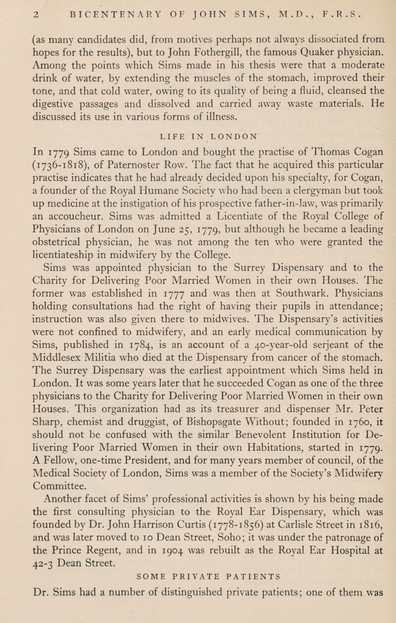 (as many candidates did, from motives perhaps not always dissociated from hopes for the results), but to John Fothergill, the famous Quaker physician. Among the points which Sims made in his thesis were that a moderate drink of water, by extending the muscles of the stomach, improved their tone, and that cold water, owing to its quality of being a fluid, cleansed the digestive passages and dissolved and carried away waste materials. He discussed its use in various forms of illness. LIFE IN LONDON In 1779 Sims came to London and bought the practise of Thomas Cogan (1736-1818), of Paternoster Row. The fact that he acquired this particular practise indicates that he had already decided upon his specialty, for Cogan, a founder of the Royal Humane Society who had been a clergyman but took up medicine at the instigation of his prospective father-in-law, was primarily an accoucheur. Sims was admitted a Licentiate of the Royal College of Physicians of London on June 25, 1779, but although he became a leading obstetrical physician, he was not among the ten who were granted the licentiateship in midwifery by the College. Sims was appointed physician to the Surrey Dispensary and to the Charity for Delivering Poor Married Women in their own Houses. The former was established in 1777 and was then at Southwark. Physicians holding consultations had the right of having their pupils in attendance; instruction was also given there to midwives. The Dispensary’s activities were not confined to midwifery, and an early medical communication by Sims, published in 1784, is an account of a 40-year-old serjeant of the Middlesex Militia who died at the Dispensary from cancer of the stomach. The Surrey Dispensary was the earliest appointment which Sims held in London. It was some years later that he succeeded Cogan as one of the three physicians to the Charity for Delivering Poor Married Women in their own Houses. This organization had as its treasurer and dispenser Mr. Peter Sharp, chemist and druggist, of Bishopsgate Without; founded in 1760, it should not be confused with the similar Benevolent Institution for De¬ livering Poor Married Women in their own Habitations, started in 1779. A Fellow, one-time President, and for many years member of council, of the Medical Society of London, Sims was a member of the Society’s Midwifery Committee. Another facet of Sims’ professional activities is shown by his being made the first consulting physician to the Royal Ear Dispensary, which was founded by Dr. John Harrison Curtis (1778-1856) at Carlisle Street in 1816, and was later moved to 10 Dean Street, Soho; it was under the patronage of the Prince Regent, and in 1904 was rebuilt as the Royal Ear Flospital at 42-3 Dean Street. SOME PRIVATE PATIENTS Dr. Sims had a number of distinguished private patients; one of them was