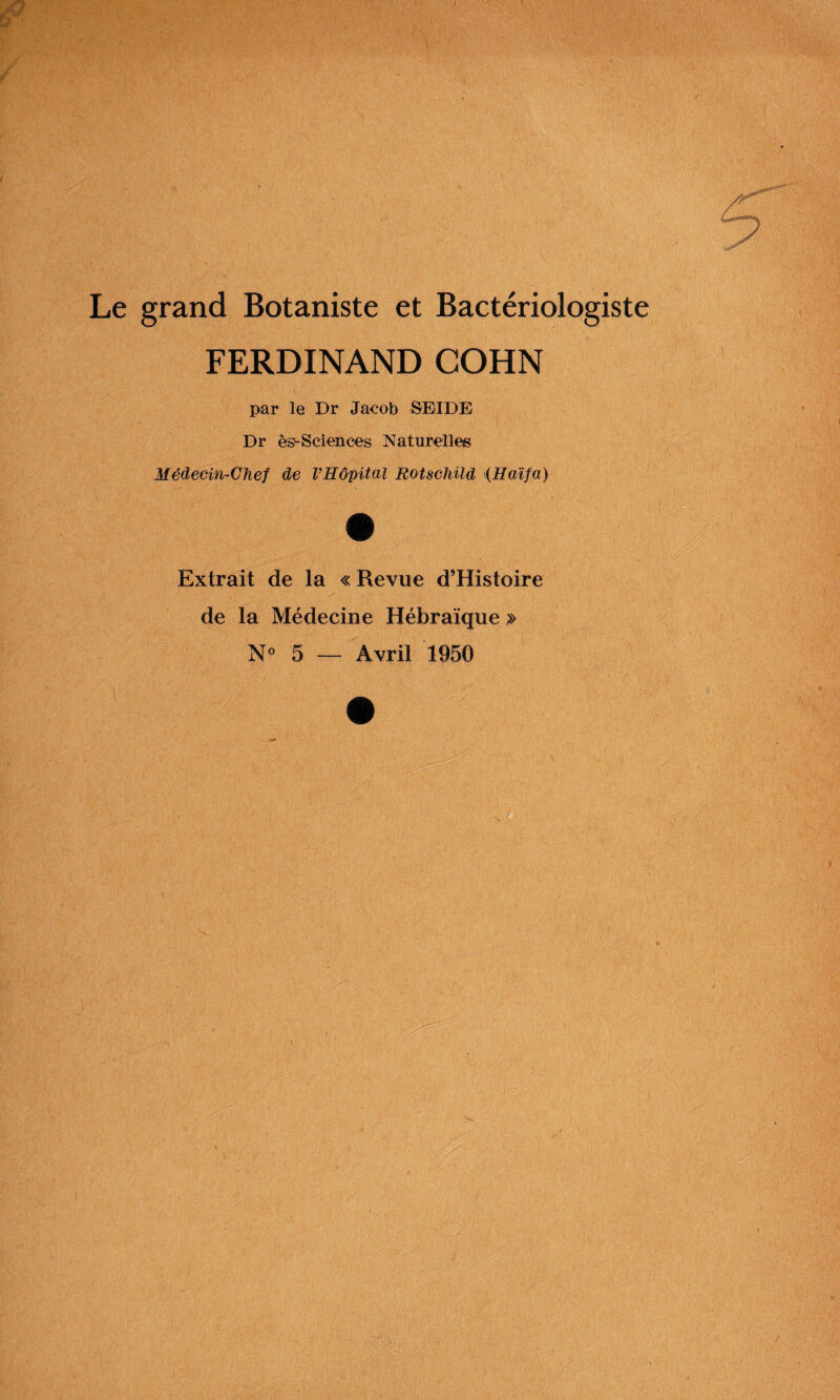 Le grand Botaniste et Bactériologiste FERDINAND COHN par le Dr Jacob SEIDE Dr ès-Sciences Naturelles Médecin-Chef de l’Hôpital Rotschild (Haïfa) Extrait de la « Revue d’Histoire de la Médecine Hébraïque > No 5 — Avril 1950