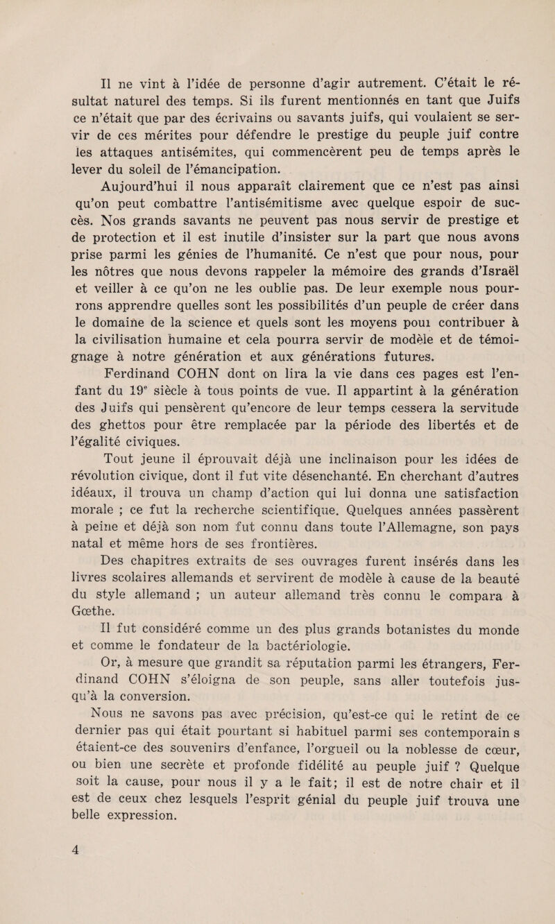 Il ne vint à Fidée de personne d’agir autrement. C’était le ré¬ sultat naturel des temps. Si ils furent mentionnés en tant que Juifs ce n’était que par des écrivains ou savants juifs, qui voulaient se ser¬ vir de ces mérites pour défendre le prestige du peuple juif contre les attaques antisémites, qui commencèrent peu de temps après le lever du soleil de l’émancipation. Aujourd’hui il nous apparaît clairement que ce n’est pas ainsi qu’on peut combattre l’antisémitisme avec quelque espoir de suc¬ cès. Nos grands savants ne peuvent pas nous servir de prestige et de protection et il est inutile d’insister sur la part que nous avons prise parmi les génies de l’humanité. Ce n’est que pour nous, pour les nôtres que nous devons rappeler la mémoire des grands d’Israël et veiller à ce qu’on ne les oublie pas. De leur exemple nous pour¬ rons apprendre quelles sont les possibilités d’un peuple de créer dans le domaifie de la science et quels sont les moyens poui contribuer à la civilisation humaine et cela pourra servir de modèle et de témoi¬ gnage à notre génération et aux générations futures. Ferdinand COHN dont on lira la vie dans ces pages est l’en¬ fant du 19® siècle à tous points de vue. Il appartint à la génération des Juifs qui pensèrent qu’encore de leur temps cessera la servitude des ghettos pour être remplacée par la période des libertés et de l’égalité civiques. Tout jeune il éprouvait déjà une inclinaison pour les idées de révolution civique, dont il fut vite désenchanté. En cherchant d’autres idéaux, il trouva un champ d’action qui lui donna une satisfaction morale ; ce fut la recherche scientifique. Quelques années passèrent à peine et déjà son nom fut connu dans toute l’Allemagne, son pays natal et même hors de ses frontières. Des chapitres extraits de ses ouvrages furent insérés dans les livres scolaires allemands et servirent de modèle à cause de la beauté du style allemand ; un auteur allemand très connu le compara à Goethe. Il fut considéré comme un des plus grands botanistes du monde et comme le fondateur de la bactériologie. Or, à mesure que grandit sa réputation parmi les étrangers, Fer¬ dinand COHN s’éloigna de son peuple, sans aller toutefois jus¬ qu’à la conversion. Nous ne savons pas avec précision, qu’est-ce qui le retint de ce dernier pas qui était pourtant si habituel parmi ses contemporain s étaient-ce des souvenirs d’enfance, l’orgueil ou la noblesse de cœur, ou bien une secrète et profonde fidélité au peuple juif ? Quelque soit la cause, pour nous il y a le fait; il est de notre chair et il est de ceux chez lesquels l’esprit génial du peuple juif trouva une belle expression.