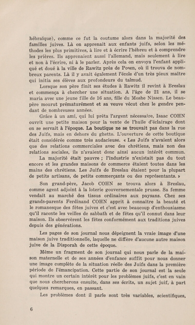 hébraïque), comme ce fut la coutume alors dans la majorité des familles juives. Là on apprenait aux enfants juifs, selon les mé¬ thodes les plus primitives, à lire et à écrire Thébreu et à comprendre les prières. Ils apprenaient aussi Tallemand, mais seulement à lire et non à l’écrire, ni à le parler. Après cela on envoya l’enfant appli¬ qué et doué à la ville de Rawitz près de Posen, où il trouva de nom¬ breux parents. Là il y avait également l’école d’un très pieux maître qui initia ses élèves aux profondeurs du talmud. Lorsque son père finit ses études à Rawitz il revint à Breslau et commença à chercher une situation. A l’âge de 21 ans, il se maria avec une jeune fille de 16 ans, fille du Moshe Nissen. Le beau- père mourut prématurément et sa veuve vécut chez le gendre pen¬ dant de, nombreuses années. Grâce à un ami, qui lui prêta l’argent nécessaire, Isaac COHN ouvrit une petite maison pour la vente de l’huile d’éclairage dont on se servait à l’époque. La boutique ne se trouvait pas dans la rue des Juifs, mais en dehors du ghetto. L’ouverture de cette boutique était considérée comme très audacieuse. « Les Juifs n’avaient alors que des relations commerciales avec des chrétiens, mais non des relations sociales, ils n’avaient donc ainsi aucun intérêt commun. La majorité était pauvre ; l’industrie n’existait pas du tout encore et les grandes maisons de commerce étaient toutes dans les mains des chrétiens. Les Juifs de Breslau étaient pour la plupart de petits artisans, de petits commerçants ou des représentants. » Son grand-père, Jacob COHN se trouva alors à Breslau, comme agent adjoint à la loterie gouvernementale prusse. Sa femme vendait au marché des tissus ordinaires aux paysans. Chez ses grands-parents Ferdinand COHN apprit à connaître la beauté et le romanesque des fêtes juives et c’est avec beaucoup d’enthousiasme qu’il raconte les veilles de sabbath et de fêtes qu’il connut dans leur maison. Ils observèrent les fêtes conformément aux traditions juives depuis des générations. Les pages de son journal nous dépeignent la vraie image d’une maison juive traditionnelle, laquelle ne diffère d’aucune autre maison juive de la Disporah de cette époque. Même un fragment de son journal qui nous parle de la mai¬ son maternelle et de ses années d’enfance suffit pour nous donner une image complète de la situation réelle des Juifs dans la première période de l’émancipation. Cette partie de son journal est la seule qui montre un certain intérêt pour les problèmes juifs, c’est en vain que nous chercherons ensuite, dans ses écrits, un sujet juif, à part quelques remarques, en passant. Les problèmes dont il parle sont très variables, scientifiques.