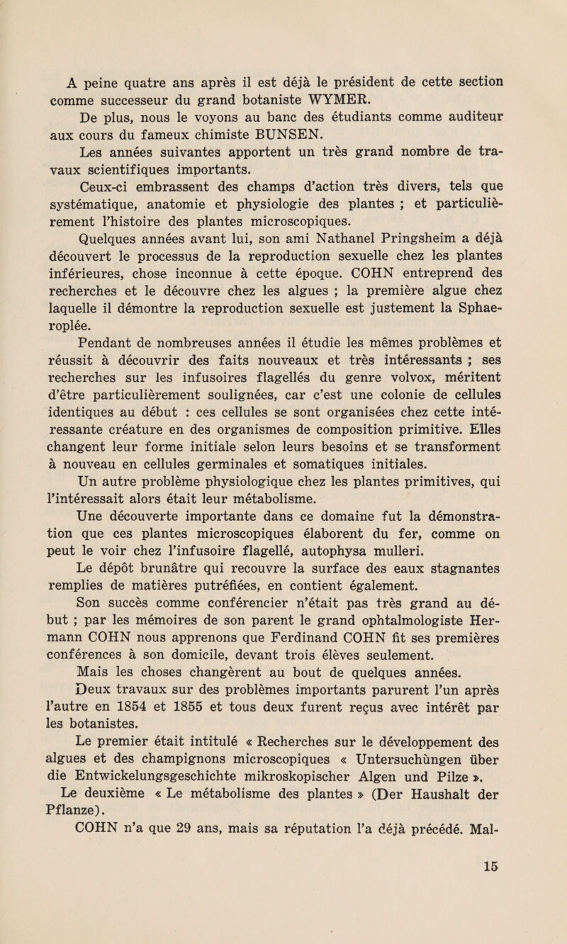 A peine quatre ans après il est déjà le président de cette section comme successeur du grand botaniste WYMER. De plus, nous le voyons au banc des étudiants comme auditeur aux cours du fameux chimiste BUNSEN. Les années suivantes apportent un très grand nombre de tra¬ vaux scientifiques importants. Ceux-ci embrassent des champs d’action très divers, tels que systématique, anatomie et physiologie des plantes ; et particuliè¬ rement l’histoire des plantes microscopiques. Quelques années avant lui, son ami Nathanel Pringsheim a déjà découvert le processus de la reproduction sexuelle chez les plantes inférieures, chose inconnue à cette époque. COHN entreprend des recherches et le découvre chez les algues ; la première algue chez laquelle il démontre la reproduction sexuelle est justement la Sphae- roplée. Pendant de nombreuses années il étudie les mêmes problèmes et réussit à découvrir des faits nouveaux et très intéressants ; ses recherches sur les infusoires flagellés du genre volvox, méritent d’être particulièrement soulignées, car c’est une colonie de cellules identiques au début : ces cellules se sont organisées chez cette inté¬ ressante créature en des organismes de composition primitive. Elles changent leur forme initiale selon leurs besoins et se transforment à nouveau en cellules germinales et somatiques initiales. Un autre problème physiologique chez les plantes primitives, qui l’intéressait alors était leur métabolisme. Une découverte importante dans ce domaine fut la démonstra¬ tion que ces plantes microscopiques élaborent du fer, comme on peut le voir chez l’infusoire flagellé, autophysa mulleri. Le dépôt brunâtre qui recouvre la surface des eaux stagnantes remplies de matières putréfiées, en contient également. Son succès comme conférencier n’était pas très grand au dé¬ but ; par les mémoires de son parent le grand ophtalmologiste Her¬ mann COHN nous apprenons que Ferdinand COHN fit ses premières conférences à son domicile, devant trois élèves seulement. Mais les choses changèrent au bout de quelques années. Deux travaux sur des problèmes importants parurent l’un après l’autre en 1854 et 1855 et tous deux furent reçus avec intérêt par les botanistes. Le premier était intitulé « Recherches sur le développement des algues et des champignons microscopiques « Untersuchùngen über die Entwickelungsgeschichte mikroskopischer Algen und Pilze ». Le deuxième « Le métabolisme des plantes » (Der Haushalt der Pflanze). COHN n’a que 29 ans, mais sa réputation l’a déjà précédé. Mal-