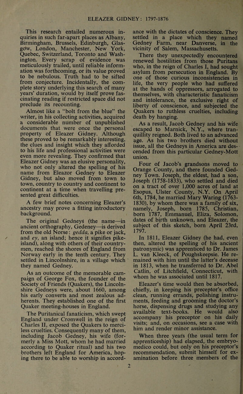 This research entailed numerous in¬ quiries in such far-apart places as Albany, Birmingham, Brussels, Edinburgh, Glas¬ gow, London, Manchester, New York, Quebec, Switzerland, Toronto and Wash¬ ington. Every scrap of evidence was meticulously trailed, until reliable inform¬ ation was forthcoming, or its value proved to be nebulous. Truth had to be sifted from conjecture. Incidentally, the com¬ plete story underlying this search of many years’ duration, would by itself prove fas¬ cinating reading if restricted space did not preclude its recounting. Almost like a “bolt from the blue” the writer, in his collecting activities, acquired a considerable number of unpublished documents that were once the personal property of Eleazer Gidney. Although these proved to be remarkably interesting, the clues and insight which they afforded to his life and professional activities were even more revealing. They confirmed that Eleazer Gidney was an elusive personality, who not only altered the spelling of his name from Eleazor Gedney to Eleazer Gidney, but also moved from town to town, country to country and continent to continent at a time when travelling pre¬ sented great difficulties. A few brief notes concerning Eleazer’s ancestry may prove a fitting introductory background. The original GedneyS (the name—in ancient orthography, Gedeney—is derived from the old Norse: gedda, a pike or jack, and ey, an island; hence it signifies pike- island), along with others of their country¬ men, reached the shores of England from Norway early in the tenth century. They settled in Lincolnshire, in a village which they named Gedney. As an outcome of the memorable cam¬ paign of George Fox, the founder of the Society of Friends (Quakers), the Lincoln¬ shire Gedneys were, about 1660, among his early converts and most zealous ad¬ herents. They established one of the first Quaker meeting-houses in England. The Puritanical fanaticism, which swept England under Cromwell in the reign of Charles II, exposed the Quakers to merci¬ less cruelties. Consequently many of them, including Jacob Gedney, his wife (for¬ merly a Miss Mott, whom he had married according to Quaker ritual) and his two brothers left England for America, hop¬ ing there to be able to worship in accord¬ ance with the dictates of conscience. They settled in a place which they named Gedney Farm, near Dan verse, in the vicinity of Salem, Massachusetts. There they unexpectedly encountered renewed hostilities from those Puritans who, in the reign of Charles I, had sought asylum from persecution in England. By one of those curious inconsistencies in life, the very people who had suffered at the hands of oppressors, arrogated to themselves, with characteristic fanaticism and intolerance, the exclusive right of liberty of conscience, and subjected the Quakers to ruthless cruelties, including death by hanging. As a result, Jacob Gedney and his wife escaped to Marnick, N.Y., where tran¬ quillity reigned. Both lived to an advanced age. As his two brothers died without issue, all the Gedneys in America are des¬ cended from this particular Gedney-Mott union. Four of Jacob’s grandsons moved to Orange County, and there founded Ged¬ ney Town. Joseph, the eldest, had a son, Joseph (1758-1833), who settled and died on a tract of over 1,000 acres of land at Esopus, Ulster County, N.Y. On April 6th, 1784, he married Mary Waring (1763- 1830), by whom there was a family of six, namely, Joseph, born 1785, Christian, born 1787, Emmanuel, Eliza, Solomon, dates of birth unknown, and Eleazer, the subject of this sketch, born April 23rd, 1797. In 1811, Eleazer Gidney (he had, even then, altered the spelling of his ancient patronymic) was apprenticed to Dr. James L. van Kleeck, of Poughskeepsie. He re¬ mained with him until the latter’s decease in 1813, when he transferred to Dr. Abel Catlin, of Litchfield, Connecticut, with whom he was associated until 1817. Eleazer’s time would then be absorbed, chiefly, in keeping his preceptor’s office clean, running errands, polishing instru¬ ments, feeding and grooming the doctor’s horse, dispensing drugs and studying any available text-books. He would also accompany his preceptor on his daily visits; and, on occasions, see a case with him and render minor assistance. When three years (the usual term for apprenticeship) had elapsed, the embryo- medico could, but only on his preceptor’s recommendation, submit himself for ex¬ amination before three members of the