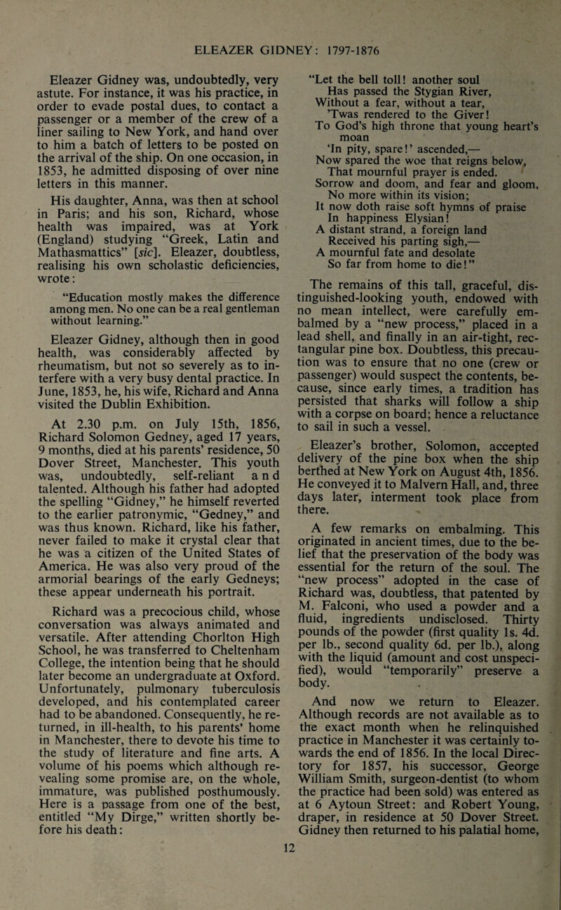 Eleazer Gidney was, undoubtedly, very astute. For instance, it was his practice, in order to evade postal dues, to contact a passenger or a member of the crew of a liner sailing to New York, and hand over to him a batch of letters to be posted on the arrival of the ship. On one occasion, in 1853, he admitted disposing of over nine letters in this manner. His daughter, Anna, was then at school in Paris; and his son, Richard, whose health was impaired, was at York (England) studying “Greek, Latin and Mathasmattics” [sic]. Eleazer, doubtless, realising his own scholastic deficiencies, wrote: “Education mostly makes the difference among men. No one can be a real gentleman without learning.” Eleazer Gidney, although then in good health, was considerably affected by rheumatism, but not so severely as to in¬ terfere with a very busy dental practice. In June, 1853, he, his wife, Richard and Anna visited the Dublin Exhibition. At 2.30 p.m. on July 15th, 1856, Richard Solomon Gedney, aged 17 years, 9 months, died at his parents’ residence, 50 Dover Street, Manchester. This youth was, undoubtedly, self-reliant and talented. Although his father had adopted the spelling “Gidney,” he himself reverted to the earlier patronymic, “Gedney,” and was thus known. Richard, like his father, never failed to make it crystal clear that he was a citizen of the United States of America. He was also very proud of the armorial bearings of the early Gedneys; these appear underneath his portrait. Richard was a precocious child, whose conversation was always animated and versatile. After attending Chorlton High School, he was transferred to Cheltenham College, the intention being that he should later become an undergraduate at Oxford. Unfortunately, pulmonary tuberculosis developed, and his contemplated career had to be abandoned. Consequently, he re¬ turned, in ill-health, to his parents’ home in Manchester, there to devote his time to the study of literature and fine arts. A volume of his poems which although re¬ vealing some promise are, on the whole, immature, was published posthumously. Here is a passage from one of the best, entitled “My Dirge,” written shortly be¬ fore his death: “Let the bell toll! another soul Has passed the Stygian River, Without a fear, without a tear, ’Twas rendered to the Giver! To God’s high throne that young heart’s moan ‘In pity, spare!’ ascended,— Now spared the woe that reigns below, That mournful prayer is ended. Sorrow and doom, and fear and gloom, No more within its vision; It now doth raise soft hymns of praise In happiness Elysian! A distant strand, a foreign land Received his parting sigh,— A mournful fate and desolate So far from home to die!” The remains of this tall, graceful, dis¬ tinguished-looking youth, endowed with no mean intellect, were carefully em¬ balmed by a “new process,” placed in a lead shell, and finally in an air-tight, rec¬ tangular pine box. Doubtless, this precau¬ tion was to ensure that no one (crew or passenger) would suspect the contents, be¬ cause, since early times, a tradition has persisted that sharks will follow a ship with a corpse on board; hence a reluctance to sail in such a vessel. Eleazer’s brother, Solomon, accepted delivery of the pine box when the ship berthed at New York on August 4th, 1856. He conveyed it to Malvern Hall, and, three days later, interment took place from there. A few remarks on embalming. This originated in ancient times, due to the be¬ lief that the preservation of the body was essential for the return of the soul. The “new process” adopted in the case of Richard was, doubtless, that patented by M. Falconi, who used a powder and a fluid, ingredients undisclosed. Thirty pounds of the powder (first quality Is. 4d. per lb., second quality 6d. per lb.), along with the liquid (amount and cost unspeci¬ fied), would “temporarily” preserve a body. And now we return to Eleazer. Although records are not available as to the exact month when he relinquished practice in Manchester it was certainly to¬ wards the end of 1856. In the local Direc¬ tory for 1857, his successor, George William Smith, surgeon-dentist (to whom the practice had been sold) was entered as at 6 Aytoun Street: and Robert Young, draper, in residence at 50 Dover Street. Gidney then returned to his palatial home,