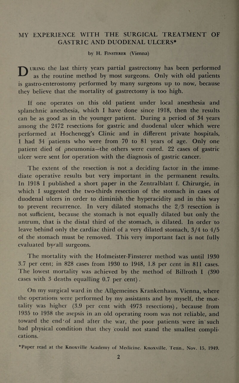 MY EXPERIENCE WITH THE SURGICAL TREATMENT OF GASTRIC AND DUODENAL ULCERS* by H. Finsterer (Vienna) URiNG the last thirty years partial gastrectomy has been performed as the routine method by most surgeons. Only with old patients is gastro-enterostomy performed by many surgeons up to now, because they believe that the mortality of gastrectomy is too high. If one operates on this old patient under local anesthesia and splanchnic anesthesia, which I have done since 1918, then the results can be as good as in the younger patient. During a period of 34 years among the 2472 resections for gastric and duodenal ulcer which were performed at Hochenegg’s Clinic and in different private hospitals, I had 34 patients who were from 70 to 81 years of age. Only one patient died of pneumonia—the others were cured. 22 cases of gastric ulcer were sent for operation with the diagnosis of gastric cancer. 1 he extent of the resection is not a deciding factor in the imme¬ diate operative results but very important in the permanent results. In 1918 I published a short paper in the Zentralblatt f. Chirurgie, in which I suggested the two-thirds resection of the stomach in cases of duodenal ulcers in order to diminish the hyperacidity and in this way to prevent recurrence. In very dilated stomachs the 2/3 resection is not sufficient, because the stomach is not equally dilated but only the antrum, that is the distal third of the stomach, is dilated. In order to leave behind only the cardiac third of a very dilated stomach, 3/4 to 4/5 of the stomach must be removed. This very important fact is not fully evaluated by^all surgeons. The mortality with the Hofmeister-Finsterer method was until 1930 3.7 per cent; in 828 cases from 1930 to 1948, 1.8 per cent in 811 cases. The lowest mortality was achieved by the method of Billroth I (390 cases with 3 deaths equalling 0.7 per cent) . On my surgical ward in the Allgemeines Krankenhaus, Vienna, where the operations were performed by my assistants and by myself, the mor¬ tality was higher (3.9 per cent with 4973 resections), because from 1935 to 1938 the asepsis in an old operating room was not reliable, and toward the end*of and after the war, the poor patients were in'such bad physical condition that they could not stand the smallest compli¬ cations. * Paper read at the Knoxville Academy of Medicine. Knoxville, fenn., Nov. 15, 1949.