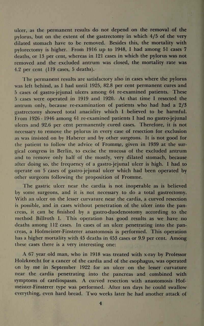 ulcer, as the permanent results do not depend on the removal of the pylorus, but on the extent of the gastrectomy in which 4/5 of the very dilated stomach have to be removed. Besides this, the mortality with pylorectomy is higher. From 1916 up to 1948, I had among 51 cases 7 deaths, or 13 per cent, whereas in 121 cases in which the pylorus was not removed and the excluded antrum was closed, the mortality rate was 4.2 per cent (119 cases, 5 deaths).- rhe permanent results are satisfactory also in cases where the pylorus was left behind, as I had until 1925, 82.8 per cent permanent cures and 5 cases of gastro-jejunal ulcers among 64 re-examined patients. These 5 cases were operated in 1919 and 1920. At that time I resected the antrum only, because re-examination of patients who had had a 2/3 gastrectomy showed total anacidity which I believed to be harmful. From 1926- 1946 among 61 re-examined patients I had no gastro-jejunal ulcers and 92.6 per cent permanently cured cases. Therefore, it is not necessary to remove the pylorus in every case of resection for exclusion as was insisted on by Haberer and by other surgeons. It is not good for the patient to follow the advice of Fromn\e, given in 1939 at the sur¬ gical congress in Berlin, to excise the mucosa of the excluded antrum and to remove only half of the mostly, very dilated stomach, because after doing so, the frequency of a gastro-jejunal ulcer is high. I had to operate on 5 cases of gastro-jejunal ulcer which had been operated by other surgeons following the proposition of Fromme. The gastric ulcer near the cardia is not inoperable as is believed by some surgeons, and it is not necessary to do a total gastrectomy. With an ulcer on the lesser curvature near the cardia, a curved resection is possible, and in cases without penetration of the ulcer into the pan¬ creas, it can be finished by a gastro-duodenostomy according to the method Billroth 1. This operation has good results as we have no deaths among 112 cases. In cases of an ulcer penetrating into the pan¬ creas, a Hofmeister-Finsterer anastomosis is performed. This operation has a higher mortality with 45 deaths in 453 cases or 9.9 per cent. Among these cases there is a very interesting one: A 67 year old man, who in 1918 was treated with x-ray by Professor Holzknecht for a cancer of the cardia and of the esophagus, was operated on by me in September 1922 for an ulcer on the lesser curvature near the cardia penetrating into the pancreas and combined with symptoms of cardiospasm. A curved resection with anastomosis Hof¬ meister-Finsterer type was performed. After ten days he could swallow everything, even hard bread. Two weeks later he had another attack of