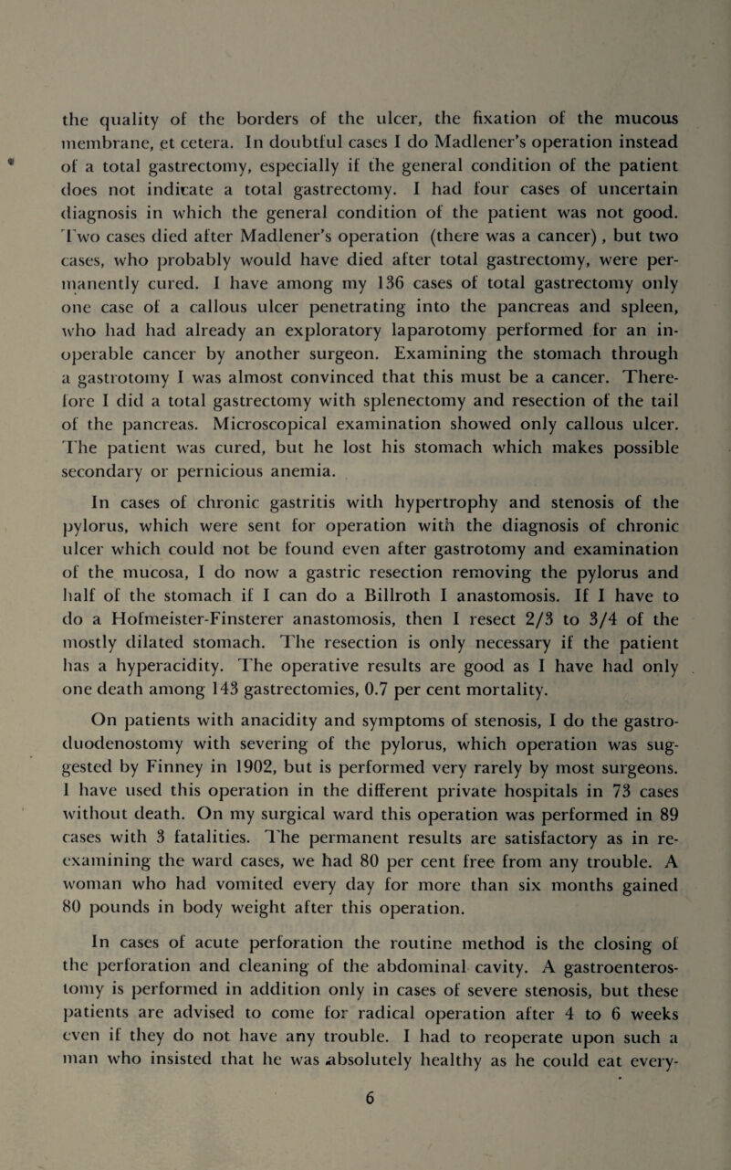 the quality of the borders of the ulcer, the fixation of the mucous membrane, .et cetera. In doubtful cases I do Madlener’s operation instead of a total gastrectomy, especially if the general condition of the patient does not indicate a total gastrectomy. I had four cases of uncertain diagnosis in which the general condition of the patient was not good. 1 wo cases died after Madlener’s operation (there was a cancer), but two cases, who probably would have died after total gastrectomy, were per¬ manently cured. I have among my 136 cases of total gastrectomy only one case of a callous ulcer penetrating into the pancreas and spleen, who had had already an exploratory laparotomy performed for an in¬ operable cancer by another surgeon. Examining the stomach through a gastrotomy I was almost convinced that this must be a cancer. There¬ fore I did a total gastrectomy with splenectomy and resection of the tail of the pancreas. Microscopical examination showed only callous ulcer. The patient was cured, but he lost his stomach which makes possible secondary or pernicious anemia. In cases of chronic gastritis with hypertrophy and stenosis of the pylorus, which were sent for operation with the diagnosis of chronic ulcer which could not be found even after gastrotomy and examination of the mucosa, I do now a gastric resection removing the pylorus and half of the stomach if I can do a Billroth I anastomosis. If I have to do a Hofmeister-Finsterer anastomosis, then I resect 2/3 to 3/4 of the mostly dilated stomach. The resection is only necessary if the patient has a hyperacidity. The operative results are good as I have had only one death among 143 gastrectomies, 0.7 per cent mortality. On patients with anacidity and symptoms of stenosis, I do the gastro- duodenostomy with severing of the pylorus, which operation was sug¬ gested by Finney in 1902, but is performed very rarely by most surgeons. I have used this operation in the different private hospitals in 73 cases without death. On my surgical ward this operation was performed in 89 cases with 3 fatalities. The permanent results are satisfactory as in re¬ examining the ward cases, we had 80 per cent free from any trouble. A woman who had vomited every day for more than six months gained 80 pounds in body weight after this operation. In cases of acute perforation the routine method is the closing of the perforation and cleaning of the abdominal cavity. A gastroenteros¬ tomy is performed in addition only in cases of severe stenosis, but these patients are advised to come for radical operation after 4 to 6 weeks even if they do not have any trouble. I had to reoperate upon such a man who insisted that he was absolutely healthy as he could eat every-