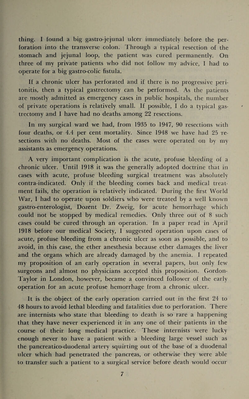 thing. I found a big gastro-jejunal ulcer immediately before the per¬ foration into the transverse colon. Idirough a typical resection of the stomach and jejunal loop, the patient was cured permanently. On three of my private patients who did not follow my advice, I had to operate for a big gastro-colic fistula. If a chronic ulcer has perforated and if there is no progressive peri¬ tonitis, then a typical gastrectomy can be performed. As the patients are mostly admitted as emergency cases in public hospitals, the number of private operations is relatively small. If possible, I do a typical gas¬ trectomy and I have had no deaths among 22 resections. In my surgical ward we had, from 1935 to 1947, 90 resections with four deaths, or 4.4 per cent mortality. Since 1948 we have had 25 re¬ sections with no deaths. Most of the cases were operated on by my assistants as emergency operations. A very important complication is the acute, profuse bleeding of a chronic ulcer. Until 1918 it was the generally adopted doctrine that in cases with acute, profuse bleeding surgical treatment was absolutely contra-indicated. Only if the bleeding comes back and medical treat¬ ment fails, the operation is relatively indicated. During the first World War, I had to operate upon soldiers who were treated by a well known gastro-enterologist, Dozent Dr. Zweig, for acute hemorrhage which could not be stopped by medical remedies. Only three out of 8 such cases could be cured through an operation. In a paper read in April 1918 before our medical Society, I suggested operation upon cases of acute, profuse bleeding from a chronic ulcer as soon as possible, and to avoid, in this case, the ether anesthesia because ether damages the liver and the organs which are already damaged by the anemia. I repeated my proposition of an early operation in several papers, but only few surgeons and almost no physicians accepted this proposition. Gordon- Taylor in London, however, became a convinced follower of the early operation for an acute profuse hemorrhage from a chronic ulcer. It is the object of the early operation carried out in the first 24 to 48 hours to avoid lethal bleeding and fatalities due to perforation. There are internists who state that bleeding to death is so rare a happening that they have never experienced it in any one of their patients in the course of their long medical practice. These internists were lucky enough never to have a patient with a bleeding large vessel such as the pancreatico duodenal artery squirting out of the base of a duodenal ulcer which had penetrated the pancreas, or otherwise they were able to transfer such a patient to a surgical service before death would occur