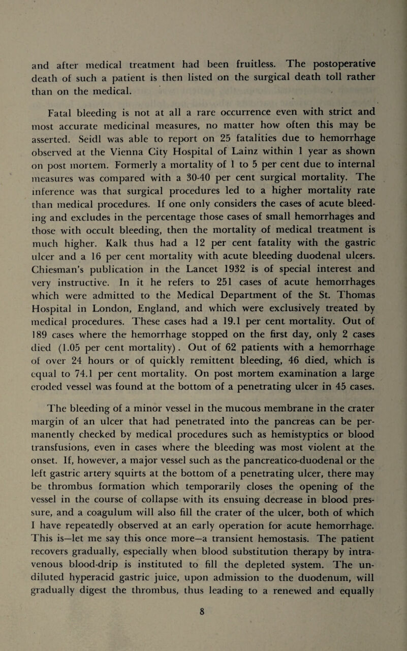 and after medical treatment had been fruitless. The postoperative death of such a patient is then listed on the surgical death toll rather than on the medical. Fatal bleeding is not at all a rare occurrence even with strict and most accurate medicinal measures, no matter how often this may be asserted. Seidl was able to report on 25 fatalities due to hemorrhage observed at the Vienna City Hospital of Lainz within 1 year as shown on post mortem. Formerly a mortality of 1 to 5 per cent due to internal measures was compared with a 30-40 per cent surgical mortality. The inference was that surgical procedures led to a higher mortality rate than medical procedures. If one only considers the cases of acute bleed¬ ing and excludes in the percentage those cases of small hemorrhages and those with occult bleeding, then the mortality of medical treatment is much higher. Kalk thus had a 12 per cent fatality with the gastric ulcer and a 16 per cent mortality with acute bleeding duodenal ulcers. Chiesman’s publication in the Lancet 1932 is of special interest and very instructive. In it he refers to 251 cases of acute hemorrhages which were admitted to the Medical Department of the St. Thomas Hospital in London, England, and which were exclusively treated by medical procedures. These cases had a 19.1 per cent mortality. Out of 189 cases where the hemorrhage stopped on the first day, only 2 cases died (1.05 per cent mortality). Out of 62 patients with a hemorrhage of over 24 hours or of quickly remittent bleeding, 46 died, which is equal to 74.1 per cent mortality. On post mortem examination a large eroded vessel was found at the bottom of a penetrating ulcer in 45 cases. The bleeding of a minor vessel in the mucous membrane in the crater margin of an ulcer that had penetrated into the pancreas can be per¬ manently checked by medical procedures such as hemistyptics or blood transfusions, even in cases where the bleeding was most violent at the onset. If, however, a major vessel such as the pancreatico-duodenal or the left gastric artery squirts at the bottom of a penetrating ulcer, there may be thrombus formation which temporarily closes the opening of the vessel in the course of collapse with its ensuing decrease in blood pres¬ sure, and a coagulum will also 611 the crater of the ulcer, both of which I have repeatedly observed at an early operation for acute hemorrhage. This is—let me say this once more—a transient hemostasis. The patient recovers gradually, especially when blood substitution therapy by intra¬ venous blood-drip is instituted to 611 the depleted system. The un¬ diluted hyperacid gastric juice, upon admission to the duodenum, will gradually digest the thrombus, thus leading to a renewed and equally