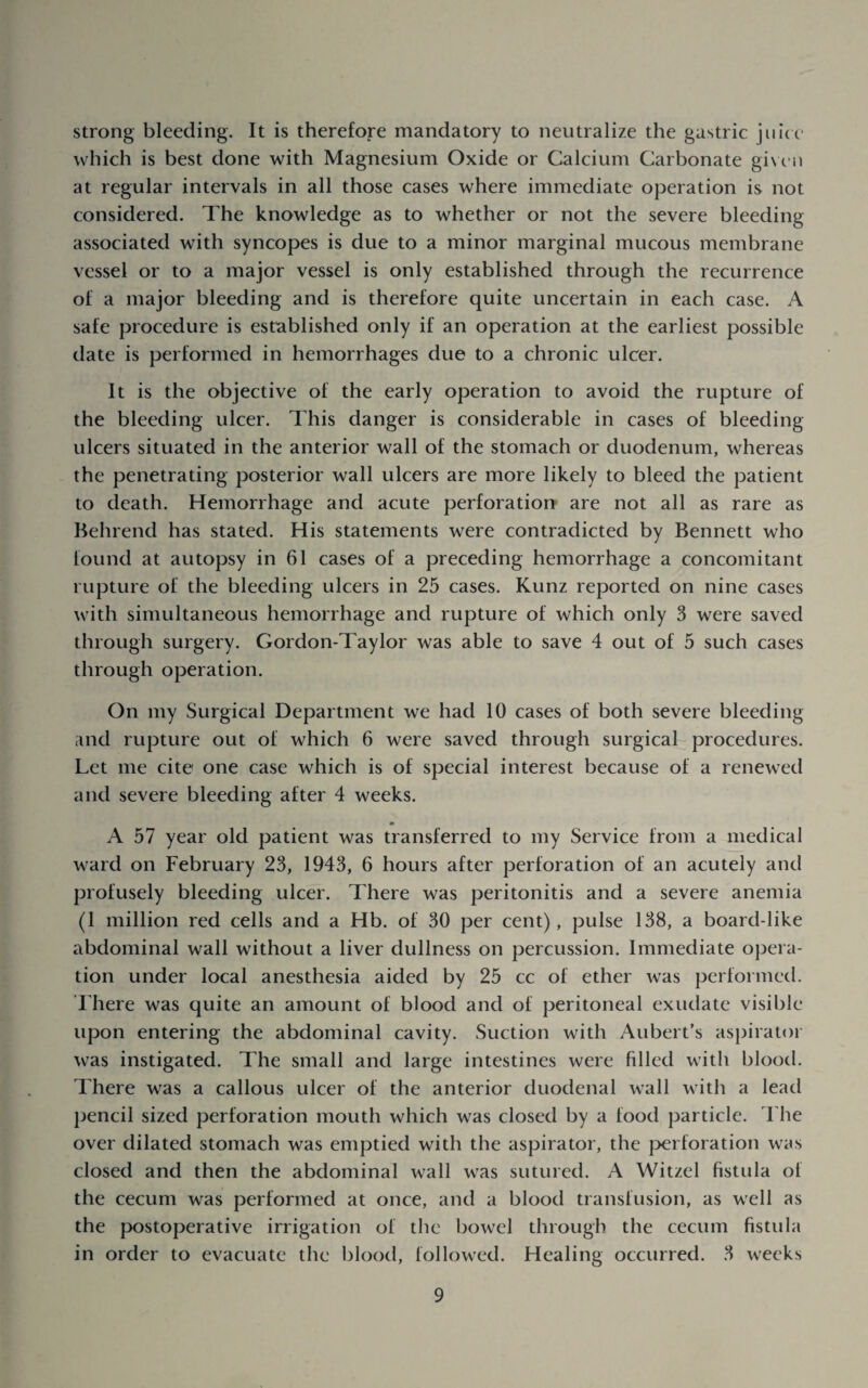 strong bleeding. It is therefore mandatory to neutralize the gastric jui( c' which is best done with Magnesium Oxide or Calcium Carbonate gi\ t‘ii at regular intervals in all those cases where immediate operation is not considered. The knowledge as to whether or not the severe bleeding associated with syncopes is due to a minor marginal mucous membrane vessel or to a major vessel is only established through the recurrence of a major bleeding and is therefore quite uncertain in each case. A safe procedure is established only if an operation at the earliest possible date is performed in hemorrhages due to a chronic ulcer. It is the objective of the early operation to avoid the rupture of the bleeding ulcer. This danger is considerable in cases of bleeding ulcers situated in the anterior wall of the stomach or duodenum, whereas the penetrating posterior wall ulcers are more likely to bleed the patient to death. Hemorrhage and acute perforation are not all as rare as Hehrend has stated. His statements were contradicted by Bennett who found at autopsy in 61 cases of a preceding hemorrhage a concomitant rupture of the bleeding ulcers in 25 cases. Kunz reported on nine cases with simultaneous hemorrhage and rupture of which only 3 were saved through surgery. Gordon-Taylor was able to save 4 out of 5 such cases through operation. On my Surgical Department we had 10 cases of both severe bleeding and rupture out of which 6 were saved through surgical procedures. Let me cite one case which is of special interest because of a renewed and severe bleeding after 4 weeks. A 57 year old patient was transferred to my Service from a medical ward on February 23, 1943, 6 hours after perforation of an acutely and profusely bleeding ulcer. There was peritonitis and a severe anemia (1 million red cells and a Hb. of 30 per cent), pulse 138, a board-like abdominal wall without a liver dullness on percussion. Immediate opera¬ tion under local anesthesia aided by 25 cc of ether was performed. There was quite an amount of blood and of peritoneal exudate visible upon entering the abdominal cavity. Suction with Aubert’s aspirator was instigated. The small and large intestines were filled with blood. There was a callous ulcer of the anterior duodenal wall with a lead pencil sized perforation mouth which was closed by a food particle. The over dilated stomach was emptied with the aspirator, the perforation was closed and then the abdominal wall was sutured. A Witzel fistula of the cecum was performed at once, and a blood transfusion, as well as the postoperative irrigation of the bowel through the cecum fistula in order to evacuate the blood, followed. Healing occurred. 3 weeks