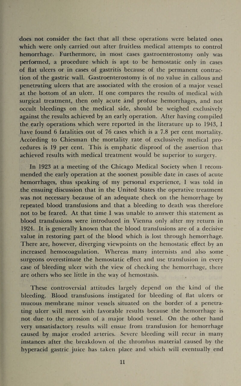 does not consider the tact that all these operations were belated ones which were only carried out after fruitless medical attempts to control hemorrhage. Furthermore, in most cases gastroenterostomy only was performed, a procedure which is apt to be hemostatic only in cases of flat ulcers or in cases of gastritis because of the p>ermanent contrac¬ tion of the gastric wall. Gastroenterostomy is of no value in callous and penetrating ulcers that are associated with the erosion of a major vessel at the bottom of an ulcer. If one compares the results of medical with surgical treatment, then only acute and profuse hemorrhages, and not occult bleedings on the medical side, should be weighed exclusively against the results achieved by an early operation. After having compiled the early operations which were reported in the literature up to 1943, 1 have found 6 fatalities out of 76 cases which is a 7.8 per cent mortality. According to Chiesman the mortality rate of exclusively medical pro¬ cedures is 19 per cent. This is emphatic disproof of the assertion that achieved results with medical treatment would be superior to surgery. In 1923 at a meeting of the Chicago Medical Society when I recom¬ mended the early operation at the soonest possible date in cases of acute hemorrhages, thus speaking of my personal experience, I was told in the ensuing discussion that in the United States the operative treatment was not necessary because of an adequate check on the hemorrhage by repeated blood transfusions and that a bleeding to death was therefore not to be feared. At that time I was unable to answer this statement as blood transfusions were introduced in Vienna only after my return in 1924. It is generally known that the blood transfusions are of a decisive value in restoring part of the blood which is lost through hemorrhage. There are, however, diverging viewpoints on the hemostatic effect by an increased hemocoagulation. Whereas many internists and also some surgeons overestimate the hemostatic effect and use transfusion in every case of bleeding ulcer with the view of checking the hemorrhage, there are others who see little in the way of hemostasis. These controversial attitudes largely depend on the kind of the bleeding. Blood transfusions instigated for bleeding of flat ulcers or mucous membrane minor vessels situated on the border of a penetra¬ ting ulcer will meet with favorable results because the hemorrhage is not due to the arrosion of a major blood vessel. On the other hand very unsatisfactory results will ensue from transfusion for hemorrhage caused by major eroded arteries. Severe bleeding will recur in many instances after the breakdown of the thrombus material caused by the hyperacid gastric juice has taken place and which will eventually end