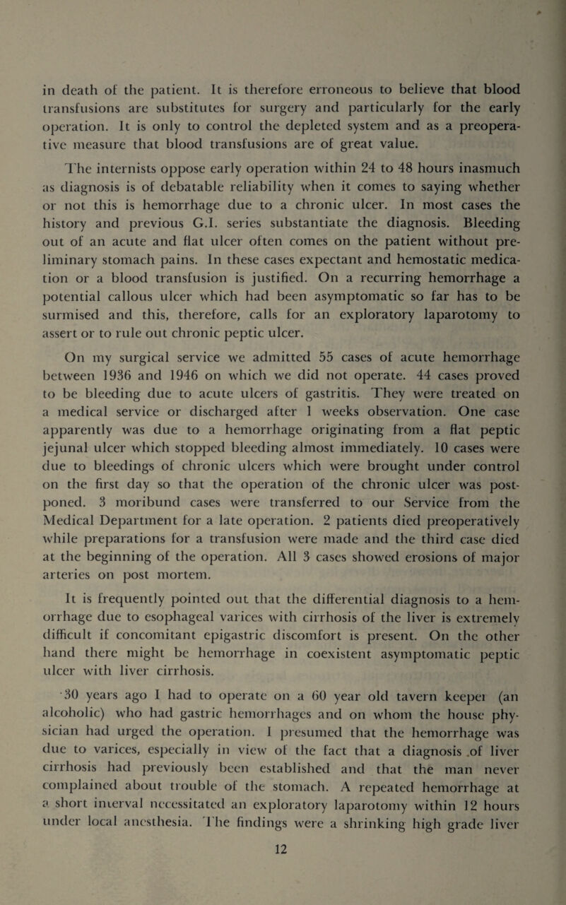 in death of the patient. It is therefore erroneous to believe that blood transfusions are substitutes for surgery and particularly for the early operation. It is only to control the depleted system and as a preopera- tive measure that blood transfusions are of great value. I'he internists oppose early operation within 24 to 48 hours inasmuch as diagnosis is of debatable reliability when it comes to saying whether or not this is hemorrhage due to a chronic ulcer. In most cases the history and previous G.I. series substantiate the diagnosis. Bleeding out of an acute and flat ulcer often comes on the patient without pre¬ liminary stomach pains. In these cases expectant and hemostatic medica¬ tion or a blood transfusion is justified. On a recurring hemorrhage a potential callous ulcer which had been asymptomatic so far has to be surmised and this, therefore, calls for an exploratory laparotomy to assert or to rule out chronic peptic ulcer. On my surgical service we admitted 55 cases of acute hemorrhage between 1936 and 1946 on which we did not operate. 44 cases proved to be bleeding due to acute ulcers of gastritis. They were treated on a medical service or discharged after 1 weeks observation. One case apparently was due to a hemorrhage originating from a flat peptic jejunal ulcer which stopped bleeding almost immediately. 10 cases were due to bleedings of chronic ulcers which were brought under control on the first day so that the operation of the chronic ulcer was post¬ poned. 3 moribund cases were transferred to our Service from the Medical Department for a late operation. 2 patients died preoperatively while preparations for a transfusion were made and the third case died at the beginning of the operation. All 3 cases showed erosions of major arteries on post mortem. It is frequently pointed out that the differential diagnosis to a hem¬ orrhage due to esophageal varices with cirrhosis of the liver is extremely difficult if concomitant epigastric discomfort is present. On the other hand there might be hemorrhage in coexistent asymptomatic peptic ulcer with liver cirrhosis. 30 years ago I had to operate on a 60 year old tavern keeper (an alcoholic) who had gastric hemorrhages and on whom the house phy¬ sician had urged the operation. I presumed that the hemorrhage was due to varices, especially in view of the fact that a diagnosis .of liver cirrhosis had previously been established and that the man never complained about trouble of the stomach. A repeated hemorrhage at a short inierval necessitated an exploratory laparotomy within 12 hours under local anesthesia. I he findings were a shrinking high grade liver