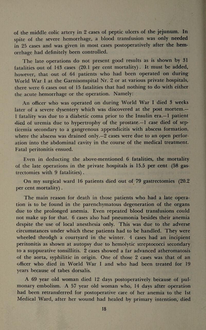 of the middle colic artery in 2 cases of peptic ulcers of the jejunum. In spite of the severe hemorrhage, a blood transfusion was only needed in 25 cases and was given in most cases postoperatively after the hem¬ orrhage had definitely been controlled. The late operations do not present good results as is shown by 31 fatalities out of 143 cases (20.1 per cent mortality). It must be added, however, that out of 64 patients who had been operated on during World War I at the Garnisonspital Nr. 2 or at various private hospitals, there were 6 cases out of 15 fatalities that had nothing to do with either the acute hemorrhage or the operation. Namely: An officer who was operated on during World War I died 3 weeks later of a severe dysentery which was discovered at the post mortem.— 1 fatality was due to a diabetic coma prior to the Insulin era.—1 patient died of uremia due to hypertrophy of the prostate.—1 case died of sep¬ ticemia secondary to a gangrenous appendicitis with abscess formation, where the abscess was drained only.—2 cases were due to an open perfor¬ ation into the abdominal cavity in the course of the medical treatment. Fatal peritonitis ensued. Even in deducting the above-mentioned 6 fatalities, the mortality of the late operations in the private hospitals is 15.5 per cent (58 gas¬ trectomies with 9 fatalities). On my surgical ward 16 patients died out of 79 gastrectomies (20.2 per cent mortality). The main reason for death in those patients who had a late opera¬ tion is to be found in the parenchymatous degeneration of the organs due to the prolonged anemia. Even repeated blood transfusions could not make up for that. 6 cases also had pneumonia besides their anemia despite the use of local anesthesia only. This was due to the adverse circumstances under which these patients had to be handled. They were wheeled throiigh a courtyard in the winter. 4 cases had an incipient peritonitis as shown at autopsy due to hemolytic streptococci secondary to a suppurative tonsillitis. 2 cases showed a far advanced atheromatosis of the aorta, syphilitic in origin. One of those 2 cases was that of an officer who died in World War I and who had been treated for 19 years because of tabes dorsalis. A 69 year old woman died 12 days postoperatively because of pul¬ monary embolism. A 57 year old woman who, 14 days after operation had been retransferred for postoperative care of her anemia to the 1st Medical Ward, after her wound had healed by primary intention, died