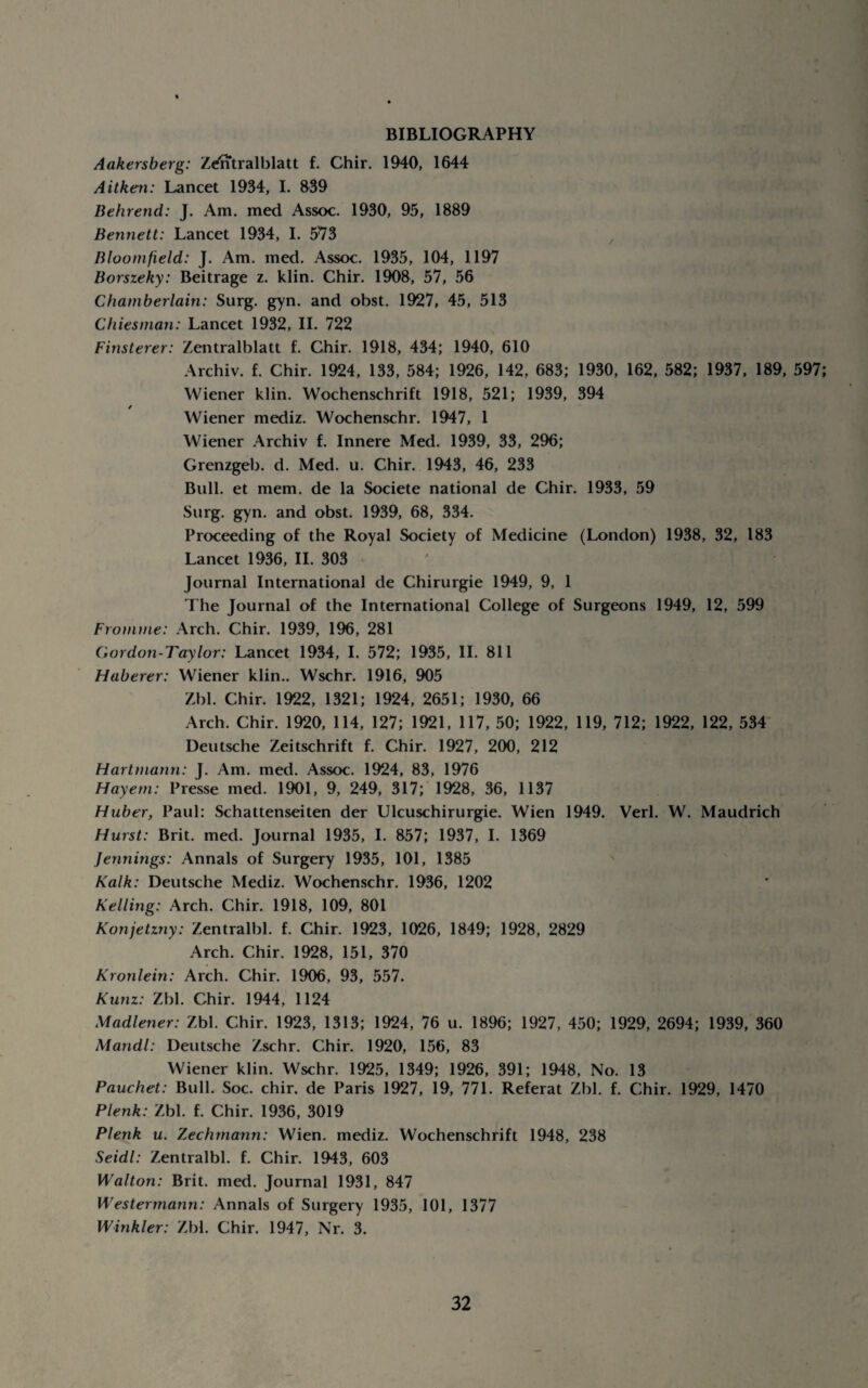 BIBLIOGRAPHY Aakersberg: Zdfftralblatt f. Chir. 1940, 1644 Aitken: Lancet 1934, 1. 839 Behrend: J. Am. med Assoc. 1930, 95, 1889 Bennett: Lancet 1934, I. 573 ^ Bloomfield: J. Am. med. Assoc. 1935, 104, 1197 Borszeky: Beitrage z. klin. Chir. 1908, 57, 56 Chamberlain: Surg. gyn. and obst. 1927, 45, 513 C hies man: Lancet 1932, II. 722 Finsterer: Zentralblatt f. Chir. 1918, 434; 1940, 610 Archiv. f. Chir. 1924, 133, 584; 1926, 142, 683; 1930, 162, 582; 1937, 189, 597; Wiener klin. Wochenschrift 1918, 521; 1939, 394 / Wiener mediz. Wochenschr. 1947, 1 Wiener Archiv f. Innere Med. 1939, 33, 296; Grenzgeb. d. Med. u. Chir. 1943, 46, 233 Bull, et mem. de la Societe national de Chir. 1933, 59 Surg. gyn. and obst. 1939, 68, 334. Proceeding of the Royal Society of Medicine (London) 1938, 32, 183 Lancet 1936, II. 303 Journal International de Chirurgie 1949, 9, 1 The Journal of the International College of Surgeons 1949, 12, 599 Fromme: Arch. Chir. 1939, 196, 281 Gordon-Taylor: Lancet 1934, I. 572; 1935, II. 811 Haberer: Wiener klin.. Wschr. 1916, 905 Zbl. Chir. 1922, 1321; 1924, 2651; 1930, 66 Arch. Chir. 1920, 114, 127; 1921, 117, 50; 1922, 119, 712; 1922, 122, 534 Deutsche Zeitschrift f. Chir. 1927, 200, 212 Hartmann: J. Am. med. Assoc. 1924, 83, 1976 Hayern: Presse med. 1901, 9, 249, 317; 1928, 36, 1137 Huber, Paul: Schattenseiten der Ulcuschirurgie. Wien 1949. Verb W. Maudrich Hurst: Brit. med. Journal 1935, I. 857; 1937, I. 1369 Jeyinings: Annals of Surgery 1935, 101, 1385 Kalk: Deutsche Mediz. Wochenschr. 1936, 1202 Kelling: Arch. Chir. 1918, 109, 801 Konjetzny: Zentralbl. f. Chir. 1923, 1026, 1849; 1928, 2829 Arch. Chir. 1928, 151, 370 Kronlein: Arch. Chir. 1906, 93, 557. Kunz: Zbl. Chir. 1944, 1124 Madlener: Zbl. Chir. 1923, 1313; 1924, 76 u. 1896; 1927, 450; 1929, 2694; 1939, 360 Mandl: Deutsche Zschr. Chir. 1920, 156, 83 Wiener klin. Wschr. 1925, 1349; 1926, 391; 1948, No. 13 Pauchet: Bull. Soc. chir. de Paris 1927, 19, 771. Referat Zbl. f. Chir. 1929, 1470 Plenk: Zbl. f. Chir. 1936, 3019 Plenk u. Zechrnann: Wien, mediz. Wochenschrift 1948, 238 Seidl: Zentralbl. f. Chir. 1943, 603 Walton: Brit. med. Journal 1931, 847 Westermann: Annals of Surgery 1935, 101, 1377 Winkler: Zbl. Chir. 1947, Nr. 3.
