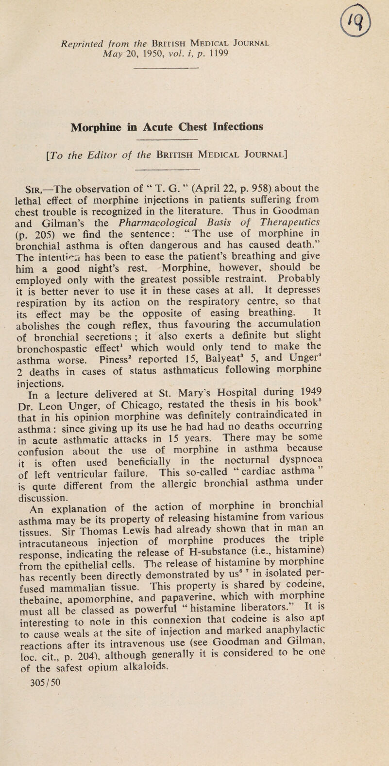 Reprinted from the British Medical Journal May 20, 1950, vol. i, p. 1199 Morphine in Acute Chest Infections [To the Editor of the British Medical Journal] Sir,—The observation of “ T. G. ” (April 22, p. 958) about the lethal effect of morphine injections in patients suffering from chest trouble is recognized in the literature. Thus in Goodman and Gilman’s the Pharmacological Basis of Therapeutics (p. 205) we find the sentence: “The use of morphine in bronchial asthma is often dangerous and has caused death.” The intenticri has been to ease the patient’s breathing and give him a good night’s rest. Morphine, however, should be employed only with the greatest possible restraint. Probably it is better never to use it in these cases at all. It depresses respiration by its action on the respiratory centre, so that its effect may be the opposite of easing breathing. It abolishes the cough reflex, thus favouring the accumulation of bronchial secretions ; it also exerts a definite but slight bronchospastic effect1 which would only tend to make the asthma worse. Piness2 reported 15, Balyeat3 5, and Unger 2 deaths in cases of status asthmaticus following morphine injections. In a lecture delivered at St. Mary’s Hospital during 1949 Dr. Leon Unger, of Chicago, restated the thesis in his book that in his opinion morphine was definitely contraindicated in asthma: since giving up its use he had had no deaths occurring in acute asthmatic attacks in 15 years. There may be some confusion about the use of morphine in asthma because it is often used beneficially in the nocturnal dyspnoea of left ventricular failure. This so-called cardiac asthma is quite different from the allergic bronchial asthma under discussion. , . . , , An explanation of the action of morphine in bronchial asthma may be its property of releasing histamine from various tissues. Sir Thomas Lewis had already shown that in man an intracutaneous injection of morphine produces the triple response, indicating the release of H-substance (i.e., histamine) from the epithelial cells. The release of histamine by morphine has recently been directly demonstrated by us6 7 in isolated per¬ fused mammalian tissue. This property is shared by codeine, thebaine, apomorphine, and papaverine, which with morphine must all be classed as powerful “ histamine liberators. It is interesting to note in this connexion that codeine is also apt to cause weals at the site of injection and marked anaphylactic reactions after its intravenous use (see Goodman and Gilman, loc. cit., p. 204), although generally it is considered to be one of the safest opium alkaloids. 305/50