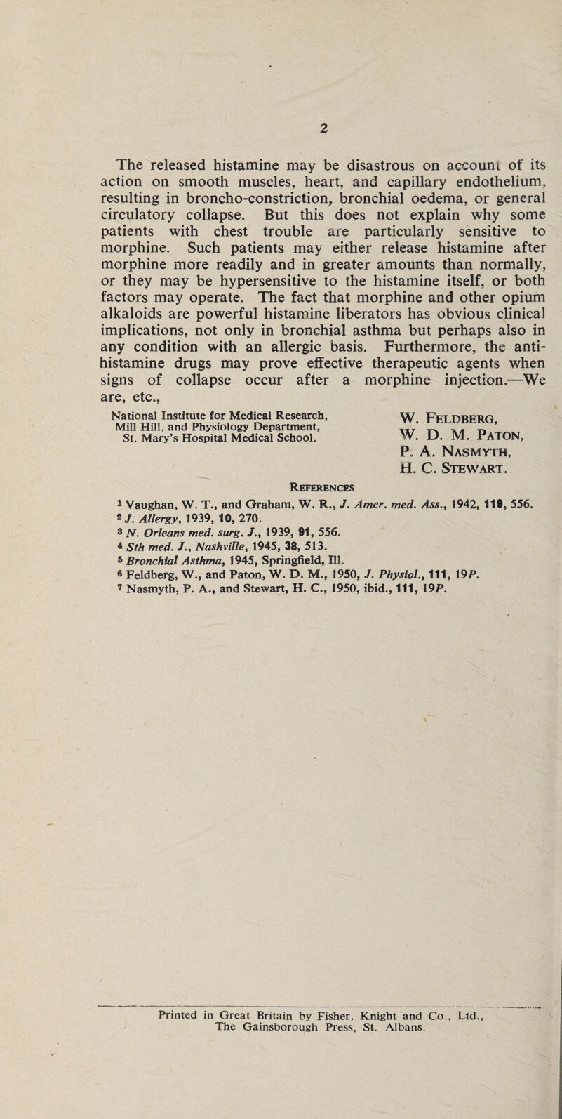 2 The released histamine may be disastrous on account of its action on smooth muscles, heart, and capillary endothelium, resulting in broncho-constriction, bronchial oedema, or general circulatory collapse. But this does not explain why some patients with chest trouble are particularly sensitive to morphine. Such patients may either release histamine after morphine more readily and in greater amounts than normally, or they may be hypersensitive to the histamine itself, or both factors may operate. The fact that morphine and other opium alkaloids are powerful histamine liberators has obvious clinical implications, not only in bronchial asthma but perhaps also in any condition with an allergic basis. Furthermore, the anti¬ histamine drugs may prove effective therapeutic agents when signs of collapse occur after a morphine injection.—We are, etc., National Institute for Medical Research, Mill Hill, and Physiology Department, St. Mary’s Hospital Medical School. References 1 Vaughan, W. T., and Graham, W. R., J. Amer. tried. Ass., 1942, 119, 556. 2/. Allergy, 1939, 10, 270. 3 N. Orleans med. surg. J., 1939, 91, 556. 4 Sth med. J., Nashville, 1945, 38, 513. 5 Bronchial Asthma, 1945, Springfield, Ill. ® Feldberg, W., and Paton, W. D. M., 1950, J. Physiol., Ill, 19P. 2 Nasmyth, P. A., and Stewart, H. C., 1950, ibid., Ill, 19P. W. Feldberg, W. D. M. Paton, P. A. Nasmyth, H. C. Stewart. Printed in Great Britain by Fisher, Knight and Co., Ltd., The Gainsborough Press, St. Albans.