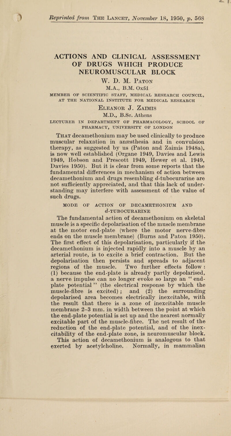 Reprinted from The Lancet, November 18, 1950, p. 568 ACTIONS AND CLINICAL ASSESSMENT OF DRUGS WHICH PRODUCE NEUROMUSCULAR BLOCK W. D. M. Paton M.A., B.M. Oxfd MEMBER OE SCIENTIFIC STAFF, MEDICAL RESEARCH COUNCIL, AT THE NATIONAL INSTITUTE FOR MEDICAL RESEARCH Eleanor J. Zaimis M.D., B.Sc. Athens LECTURER IN DEPARTMENT OF PHARMACOLOGY, SCHOOL OF PHARMACY, UNIVERSITY OF LONDON That decamethonium may he used clinically to produce muscular relaxation in anaesthesia and in convulsion therapy, as suggested by us (Paton and Zaimis 1948a), is now well established (Organe 1949, Davies and Lewis 1949, Hobson and Prescott 1949, Hewer et al. 1949, Davies 1950). But it is clear from some reports that the fundamental differences in mechanism of action between decamethonium and drugs resembling d-tubocurarine are not sufficiently appreciated, and that this lack of under¬ standing may interfere with assessment of the value of such drugs. MODE OF ACTION OF DECAMETHONIUM AND d-TUBOCURARINE The fundamental action of decamethonium on skeletal muscle is a specific depolarisation of the muscle membrane at the motor end-plate (where the motor nerve-fibre ends on the muscle membrane) (Burns and Paton 1950). The first effect of this depolarisation, particularly if the decamethonium is injected rapidly into a muscle by an arterial route, is to excite a brief contraction. But the depolarisation then persists and spreads to adjacent regions of the muscle. Two further effects follow : (1) because the end-plate is already partly depolarised, a nerve impulse can no longer evoke so large an “ end- plate potential ” (the electrical response by which the muscle-fibre is excited) ; and (2) the surrounding depolarised area becomes electrically inexcitable, with the result that there is a zone of inexcitable muscle membrane 2-3 mm. in width between the point at which the end-plate potential is set up and the nearest normally excitable part of the muscle-fibre. The net result of the reduction of the end-plate potential, and of the inex¬ citability of the end-plate zone, is neuromuscular block. This action of decamethonium is analogous to that exerted by acetylcholine. Normally, in mammalian