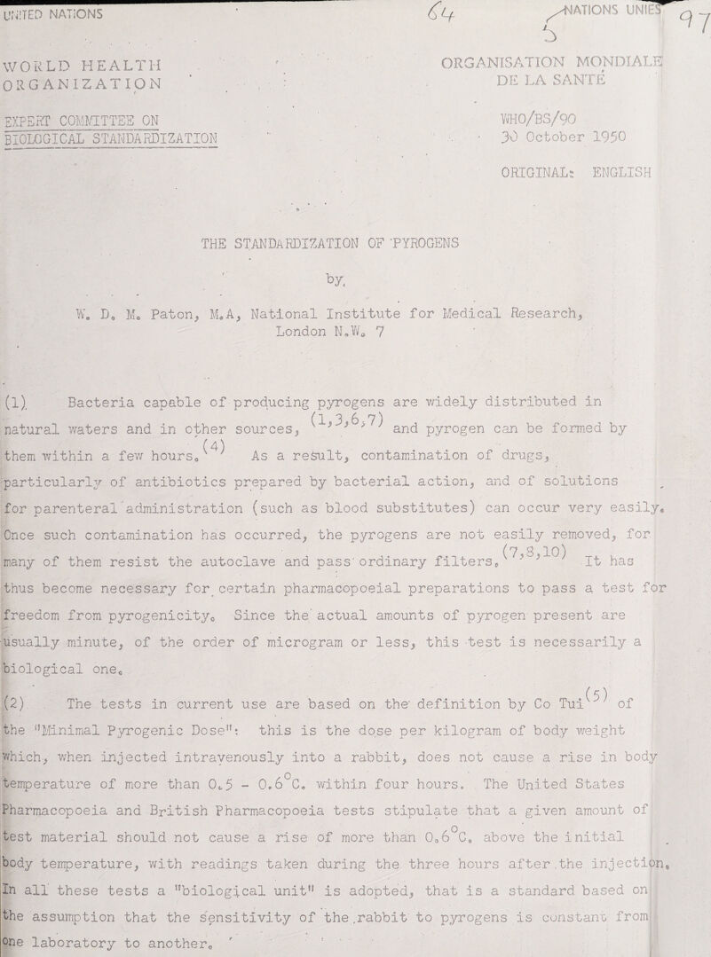 UNITED NATIONS WORLD HEALTH ORGANIZATION Of XPERT COMMITTEE ON BIOLOGICAL STANDARDIZATION ^NATIONS UNIES ORGANISATION MONDIALE DE LA SANTE ' 'I VJH0/BS/90 30 October 1950 ORIGINAL; ENGLISH THE STANDARDIZATION OF ’PYROGENS by J W. D* Mo Paton, M*A, National Institute for Medical Research, London N*W0 7 (1) . Bacteria capable of-producing pyrogens are widely distributed in natural y/aters and In other sources, ^ ; and pyrogen can be formed by ' (4) them within a few hours* As a result, contamination of drugs, particularly of antibiotics prepared by bacterial action, and of solutions for parenteral’administration (such as blood substitutes) can occur very easily* Once such contamination has occurred, the pyrogens are not easily removed, for (7 8 10 j many of them resist the autoclave and pass'ordinary filters* } ' It has thus become necessary for^ certain pharmacopoeial preparations to pass a test for freedom from pyrogenicity0 Since the’ actual amounts of pyrogen present are usually minute, of the order of microgram or less, this -test Is necessarily a biological one* / £? \ (2) The tests in current use are based on the- definition by Co Tuiw,‘ of the nMinimal Pyrogenic Dose’b this Is the dose per kilogram of body weight which-, when- injected intravenously into a rabbit, does not cause a rise in body temperature of more than CL5 - Q.6°C« within four hours, . The United States Pharmacopoeia and British pharmacopoeia tests stipulate that a given amount of test material should not cause a rise of more than 0o6°Ch above the initial body temperature, with readings taken during the three hours after,the Injection In all these tests a 5?biological unit*1 is adopted, that is a standard based on the assumption that the sensitivity of the .rabbit to pyrogens is constant from one laboratory to another*