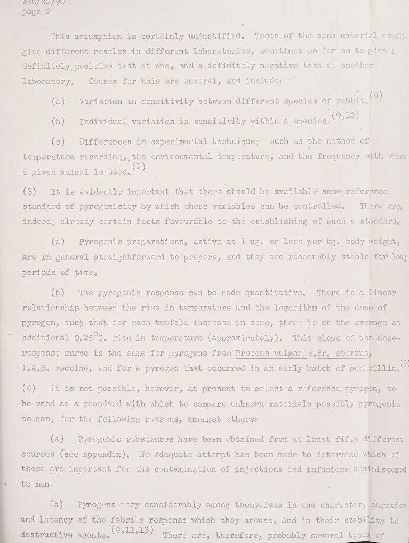 VvnU/ do/ VU page 2 This assumption is certainly unjustified. Tests of the same material usual!- give different results in different laboratories, sometimes so far as to give a definitely^positive test at one* and a definitely negative test at another laboratory,.. Causes for this are several, and include: ■  . ^ * '(9) (a) Variation in sensitivity between different species of rabbit* ‘ ' (o 12) (b) Individual variation in sensitivity within a species, ' * ■ ■ r ( (c) Differences in experimental technique; such as the method of temperature recording, the environmental temperature, and the frequency with which (2) a given animal is-used0 7 (3) It is evidently Important that there should be available some,reference standard of pyrogenicity by which these variables can be controlled* There are, indeed, already certain facts favourable to the establishing of such a standard. (a) Pyrogenic preparations, active at 1 ug* or less per kg* body weight! are in general straightforward to prepare, and they are reasonably stable for long- periods of time* * (b) The pyrogenic response can be made quantitative* There is a linear relationship between the. rise in temperature and the logarithm of the dose of pyrogen, such) that for each twofold increase in dose! ther^ is on the average an additional Oc.25°Co rise in temperature (approximately). This slppe of the dose~ respopse curve is the same for pyrogens from Proteus vulgaris,Br* abortus, ~~~  Vo' T«A*B0 vaccine^ and for a pyrogen that occurred in an early batch of penicillin, (4) It is not possible, however, at present to select a reference pyrogen, to be used as a standard with which to compare unknown materials possibly pyrogenic to man, for the following reasons, amongst others: (a) Pyrogenic substances have been obtained from at least fifty different sources (see Appendix)£ No adequate attempt has been made to determine which of those are important for the contamination of injections and infusions administered t'o man* (b) Pyrogens ** '-wry considerably among themselves in the character, duration. and latency-of the febrile response which they arouse, and in their stability to (9 11-13) destructive agents, 7 7 There are, therefore; probably several types of