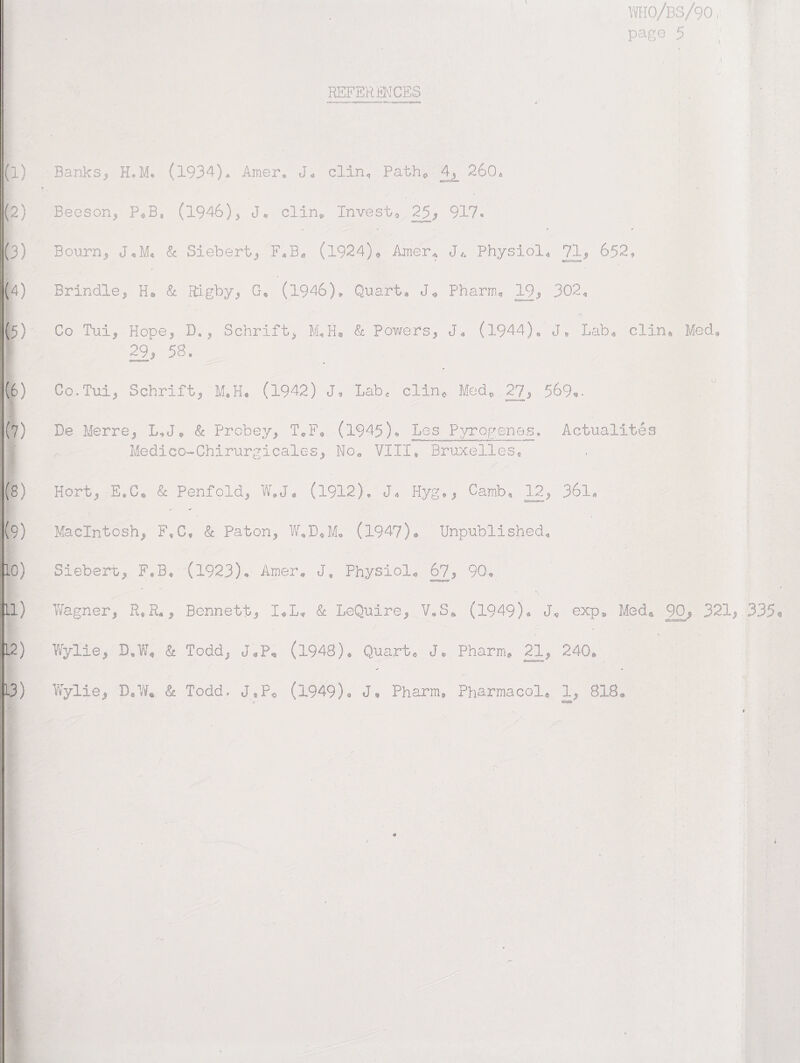 I WI0/BS/90, I page 5 ■ ' REFERENCES J‘ t-r- r-i- ■- «^-0*r«»vnr-Iir *-» «* (1) Banks, H.M. (1934). Amer* J« clin, Path0 4L 260A (2) Beeson, P^B* (1946), J* clin* Invest® 25, 917* * ^ »■ ' ' (3) Bourn, J,M. & Siebert, F^B* (1924)« Amer* JR Physiol* 71, 652, (4) Brindle, He & Rigby, G. (1946)* Quart * J,} Pharm, 19, 302* (5) Co Tui, Hope, D* , Schrift, M*H. & powers, J* (1944). J, Lab* clin. Med, ! 29, 58. (6) Co.Tui, Schrift, M.H. (1942) J® Labc clin0 Med, 27, 569^. (?) De Merre, L*Je & Probey, T®F* (1945)., Les Pyrogenes. Actualites Medico-Chirurgicales, Noa VIII, Bruxelles, (8) Hort, E.C* Sc Penfold, W.J* (1912), JR Hyg,, Camb, 12, 361* (9) Macintosh, F,C* Sc Paton, W.D.M, (1947). Unpublished* 10) Sieberu, F.B® (1923). Amer. JB Physiols 67, 90* 11) Wagner, R*R«, Bennett, X*L* Sc LeQuire, V*S* (1949). JR exp* Med* 90, 321, 335* 1 o 12) Wylie, D„W« St Todd, J*P, (1948). Quarts J* Pharm* 21, 240ft 13) Wylie, D.WR Sc Todd, J*P0 (1949). JR Pharm* Pharmacol* 1, 818® a ■