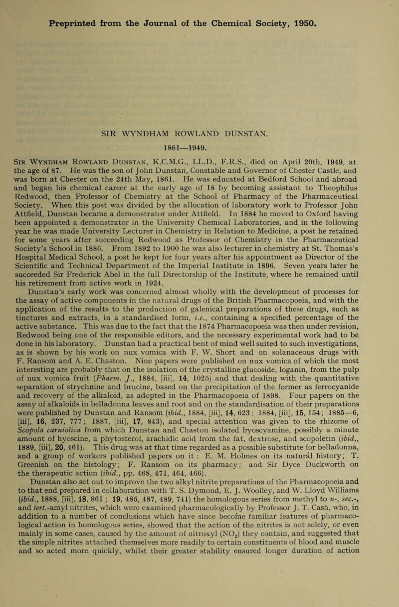 Preprinted from the Journal of the Chemical Society, 1950. SIR WYNDHAM ROWLAND DUNSTAN. 1861—1949. Sir Wyndham Rowland Dunstan, K.C.M.G., LL.D., F.R.S., died on April 20th, 1949, at the age of 87. He was the son of John Dunstan, Constable and Governor of Chester Castle, and was born at Chester on the 24th May, 1861. He was educated at Bedford School and abroad and began his chemical career at the early age of 18 by becoming assistant to Theophilus Redwood, then Professor of Chemistry at the School of Pharmacy of the Pharmaceutical Society. When this post was divided by the allocation of laboratory work to Professor John Attfield, Dunstan became a demonstrator under Attfield. In 1884 he moved to Oxford having been appointed a demonstrator in the University Chemical Laboratories, and in the following year he was made University Lecturer in Chemistry in Relation to Medicine, a post he retained for some years after succeeding Redwood as Professor of Chemistry in the Pharmaceutical Society’s School in 1886. From 1892 to 1900 he was also lecturer in chemistry at St. Thomas’s Hospital Medical School, a post he kept for four years after his appointment as Director of the Scientific and Technical Department of the Imperial Institute in 1896. Seven years later he succeeded Sir Frederick Abel in the full Directorship of the Institute, where he remained until his retirement from active work in 1924. Dunstan’s early work was concerned almost wholly with the development of processes for the assay of active components in the natural drugs of the British Pharmacopoeia, and with the application of the results to the production of galenical preparations of these drugs, such as tinctures and extracts, in a standardised form, i.e., containing a specified percentage of the active substance. This was due to the fact that the 1874 Pharmacopoeia was then under revision, Redwood being one of the responsible editors, and the necessary experimental work had to be done in his laboratory. Dunstan had a practical bent of mind well suited to such investigations, as is shown by his work on nux vomica with F. W. Short and on solanaceous drugs with F. Ransom and A. E. Chaston. Nine papers were published on nux vomica of which the most interesting are probably that on the isolation of the crystalline glucoside, loganin, from the pulp of nux vomica fruit (Pliarm. /., 1884, [iii], 14, 1025) and that dealing with the quantitative separation of strychnine and brucine, based on the precipitation of the former as ferrocyanide and recovery of the alkaloid, as adopted in the Pharmacopoeia of 1898. Four papers on the assay of alkaloids in belladonna leaves and root and on the standardisation of their preparations were published by Dunstan and Ransom {ibid., 1884, [iii], 14, 623; 1884, [iii], 15, 154; 1885—6, [iii], 16, 237, 777; 1887, [iii], 17, 843), and special attention was given to the rhizome of Scopola carniolica from which Dunstan and Chaston isolated hyoscyamine, possibly a minute amount of hyoscine, a phytosterol, arachidic acid from the fat, dextrose, and scopoletin {ibid., 1889, [iii], 20, 461). This drug was at that time regarded as a possible substitute for belladonna, and a group of workers published papers on it : E. M. Holmes on its natural history; T. Greenish on the histology; F. Ransom on its pharmacy; and Sir Dyce Duckworth on the therapeutic action {ibid., pp. 468, 471, 464, 466). Dunstan also set out to improve the two alkyl nitrite preparations of the Pharmacopoeia and to that end prepared in collaboration with T. S. Dymond, E. J. Woolley, and W. Lloyd Williams {ibid., 1888, [iii], 18, 861 ; 19, 485, 487, 489, 741) the homologous series from methyl to n-, sec.-, and tertf.-amyl nitrites, which were examined pharmacologically by Professor J. T. Cash, who, in addition to a number of conclusions which have since become familiar features of pharmaco¬ logical action in homologous series, showed that the action of the nitrites is not solely, or even mainly in some cases, caused by the amount of nitroxyl (NOa) they contain, and suggested that the simple nitrites attached themselves more readily to certain constituents of blood and muscle and so acted more quickly, whilst their greater stability ensured longer duration of action