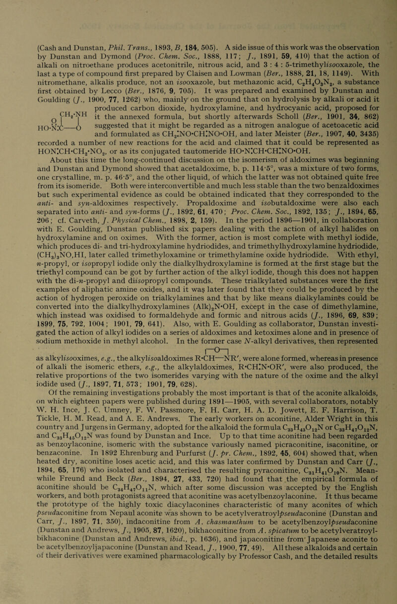 o hon:c ch2-nh -o (Cash and Dunstan, Phil. Trans., 1893, B, 184, 505). A side issue of this work was the observation by Dunstan and Dymond (Proc. Chem. Soc., 1888, 117; J., 1891, 59, 410) that the action of alkali on nitroethane produces acetonitrile, nitrous acid, and 3:4: 5-trimethyksooxazole, the last a type of compound first prepared by Claisen and Lowman (Ber., 1888, 21, 18, 1149). With nitromethane, alkalis produce, not an isooxazole, but methazonic acid, C2H403N2, a substance first obtained by Lecco (Ber., 1876, 9, 705). It was prepared and examined by Dunstan and Goulding (J., 1900, 77, 1262) who, mainly on the ground that on hydrolysis by alkali or acid it produced carbon dioxide, hydroxylamine, and hydrocyanic acid, proposed for it the annexed formula, but shortly afterwards Scholl (Ber., 1901, 34, 862) suggested that it might be regarded as a nitrogen analogue of acetoacetic acid and formulated as CH2!NOCHINO*OH, and later Meister (Ber., 1907, 40, 3435) recorded a number of new reactions for the acid and claimed that it could be represented as H0N!CH*CH2‘N02, or as its conjugated tautomeride HO*NICH*CH!NOOH. About this time the long-continued discussion on the isomerism of aldoximes was beginning and Dunstan and Dymond showed that acetaldoxime, b. p. 114‘5°, was a mixture of two forms, one crystalline, m. p. 46'5°, and the other liquid, of which the latter was not obtained quite free from its isomeride. Both were interconvertible and much less stable than the two benzaldoximes but such experimental evidence as could be obtained indicated that they corresponded to the anti- and syw-aldoximes respectively. Propaldoxime and zsobutaldoxime were also each separated into anti- and syw-forms (/., 1892, 61, 470; Proc. Chem. Soc., 1892, 135; /., 1894, 65, 206; cf. Carveth, J. Physical Chem., 1898, 2, 159). In the period 1896—1901, in collaboration with E. Goulding, Dunstan published six papers dealing with the action of alkyl halides on hydroxylamine and on oximes. With the former, action is most complete with methyl iodide, which produces di- and tri-hydroxylamine hydriodides, and trimethylhydroxylamine hydriodide, (CH3)3NO,HI, later called trimethyloxamine or trimethylamine oxide hydriodide. With ethyl, w-propyl, or isopropyl iodide only the dialkylhydroxylamine is formed at the first stage but the triethyl compound can be got by further action of the alkyl iodide, though this does not happen with the di-w-propyl and diisopropyl compounds. These trialkylated substances were the first examples of aliphatic amine oxides, and it was later found that they could be produced by the action of hydrogen peroxide on trialkylamines and that by like means dialkylaminfes could be converted into the dialkylhydroxylamines (Alk)2N*OH, except in the case of dimethylamine, which instead was oxidised to formaldehyde and formic and nitrous acids (/., 1896, 69, 839; 1899, 75, 792, 1004; 1901, 79, 641). Also, with E. Goulding as collaborator, Dunstan investi¬ gated the action of alkyl iodides on a series of aldoximes and ketoximes alone and in presence of sodium methoxide in methyl alcohol. In the former case A'-alkyl derivatives, then represented r~0_i as alkylisooximes, e.g., the alkylisoaldoximes R*CH—NR', were alone formed, whereas in presence of alkali the isomeric ethers, e.g., the alkylaldoximes, R'CHUNhOR', were also produced, the relative proportions of the two isomerides varying with the nature of the oxime and the alkyl iodide used (/., 1897, 71, 573; 1901, 79, 628). Of the remaining investigations probably the most important is that of the aconite alkaloids, on which eighteen papers were published during 1891—1905, with several collaborators, notably W. H. Ince, J. C. Umney, F. W. Passmore, F. H. Carr, H. A. D. Jowett, E. F. Harrison, T. Tickle, H. M. Read, and A. E. Andrews. The early workers on aconitine, Alder Wright in this country and Jurgens in Germany, adopted for the alkaloid the formula C33H43012N or C33H47012N, and C33H45012N was found by Dunstan and Ince. Up to that time aconitine had been regarded as benzoylaconine, isomeric with the substance variously named picraconitine, isaconitine, or benzaconine. In 1892 Ehrenburg and Purfurst (J. pr. Chem., 1892, 45, 604) showed that, when heated dry, aconitine loses acetic acid, and this was later confirmed by Dunstan and Carr (J., 1894, 65, 176) who isolated and characterised the resulting pyraconitine, C31H41O10N. Mean¬ while Freund and Beck (Ber., 1894, 27, 433, 720) had found that the empirical formula of aconitine should be C34H47011N, which after some discussion was accepted by the English workers, and both protagonists agreed that aconitine was acetylbenzoylaconine. It thus became the prototype of the highly toxic diacylaconines characteristic of many aconites of which pseud?iComt\r\e from Nepaul aconite was shown to be acetylveratroyl/>s£wdaconine (Dunstan and Carr, /., 1897, 71, 350), indac.onitine from A. chasmanthum to be acetylbenzoyl^sewdaconine (Dunstan and Andrews, J., 1905, 87, 1620), bikhaconitine from A. spicatum to be acetylveratroyl- bikhaconine (Dunstan and Andrews, ibid., p. 1636), and japaconitine from'Japanese aconite to be acetylbenzoyljapaconine (Dunstan and Read, J., 1900, 77, 49). All these alkaloids and certain of their derivatives were examined pharmacologically by Professor Cash, and the detailed results