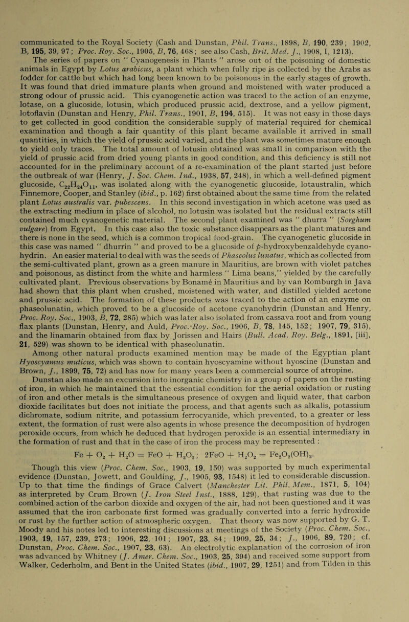 B, 195, 39, 97 ; Proc. Roy. Soc., 1905, B, 76, 468; see also Cash, Brit. Med. J., 1908, I, 1213). The series of papers on “ Cyanogenesis in Plants ” arose out of the poisoning of domestic animals in Egypt by Lotus arabicus, a plant which when fully ripe is collected by the Arabs as fodder for cattle but which had long been known to be poisonous in the early stages of growth. It was found that dried immature plants when ground and moistened with water produced a strong odour of prussic acid. This cyanogenetic action was traced to the action of an enzyme, lotase, on a glucoside, lotusin, which produced prussic acid, dextrose, and a yellow pigment, lotoflavin (Dunstan and Henry, Phil. Trans., 1901, B, 194, 515). It was not easy in those days to get collected in good condition the considerable supply of material required for chemical examination and though a fair quantity of this plant became available it arrived in small quantities, in which the yield of prussic acid varied, and the plant was sometimes mature enough to yield only traces. The total amount of lotusin obtained was small in comparison with the yield of prussic acid from dried young plants in good condition, and this deficiency is still not accounted for in the preliminary account of a re-examination of the plant started just before the outbreak of war (Henry, J. Soc. Chem. Ind., 1938, 57, 248), in which a well-defined pigment glucoside, C^H^O^ was isolated along with the cyanogenetic glucoside, lotaustralin, which Finnemore, Cooper, and Stanley [ibid., p. 162) first obtained about the same time from the related plant Lotus australis var. pubescens. In this second investigation in which acetone was used as the extracting medium in place of alcohol, no lotusin was isolated but the residual extracts still contained much cyanogenetic material. The second plant examined was “ dhurra ” (Sorghum vulgare) from Egypt. In this case also the toxic substance disappears as the plant matures and there is none in the seed, which is a common tropical food-grain. The cyanogenetic glucoside in this case was named “ dhurrin ” and proved to be a glucoside of ^>-hydroxybenzaldehyde cyano¬ hydrin. An easier material to deal with was the seeds of Phaseolus lunatus, which as collected from the semi-cultivated plant, grown as a green manure in Mauritius, are brown with violet patches and poisonous, as distinct from the white and harmless “ Lima beans,” yielded by the carefully cultivated plant. Previous observations by Boname in Mauritius and by van Romburgh in Java had shown that this plant when crushed, moistened with water, and distilled yielded acetone and prussic acid. The formation of these products was traced to the action of an enzyme on phaseolunatin, which proved to be a glucoside of acetone cyanohydrin (Dunstan and Henry, Proc. Roy. Soc., 1903, B, 72, 285) which was later also isolated from cassava root and from young flax plants (Dunstan, Henry, and Auld, Proc.'Roy. Soc., 1906, B, 78, 145, 152; 1907, 79, 315), and the linamarin obtained from flax by Jorissen and Hairs {Bull. Acad. Roy. Belg., 1891, [iii], 21, 529) was shown to be identical with phaseolunatin. Among other natural products examined mention may be made of the Egyptian plant Hyoscyamus muticus, which was shown to contain hyoscyamine without hyoscine (Dunstan and Brown, J., 1899, 75, 72) and has now for many years been a commercial source of atropine. Dunstan also made an excursion into inorganic chemistry in a group of papers on the rusting of iron, in which he maintained that the essential condition for the aerial oxidation or rusting of iron and other metals is the simultaneous presence of oxygen and liquid water, that carbon dioxide facilitates but does not initiate the process, and that agents such as alkalis, potassium dicnromate, sodium nitrite, and potassium ferrocyanide, which prevented, to a greater or less extent, the formation of rust were also agents in whose presence the decomposition of hydrogen peroxide occurs, from which he deduced that hydrogen peroxide is an essential intermediary in the formation of rust and that in the case of iron the process may be represented : Fe + 02 + H20 = FeO + H202; 2FeO + H202 = Fe202(0H)2. Though this view [Proc. Chem. Soc., 1903, 19, 150) was supported by much experimental evidence (Dunstan, Jowett, and Goulding, 1905, 93, 1548) it led to considerable discussion. Up to that time the findings of Grace Calvert (Manchester Lit. Phil. Mem., 1871, 5, 104) as interpreted by Crum Brown {J. Iron Steel Inst., 1888, 129), that rusting was due to the combined action of the carbon dioxide and oxygen of the air, had not been questioned and it was assumed that the iron carbonate first formed was gradually converted into a ferric hydroxide or rust by the further action of atmospheric oxygen. That theory was now supported by G. T. Moody and his notes led to interesting discussions at meetings of the Society [Proc. Chem. Soc., 1903, 19, 157, 239, 273; 1906, 22, 101; 1907, 23, 84; 1909, 25, 34; J., 1906, 89, 720; cf. Dunstan, Proc. Chem. Soc., 1907, 23, 63). An electrolytic explanation of the corrosion of iron was advanced by Whitney (/. Amer. Chem. Soc., 1903, 25, 394) and received some support from Walker, Cederholm, and Bent in the United States {ibid., 1907, 29, 1251) and from Tilden in this