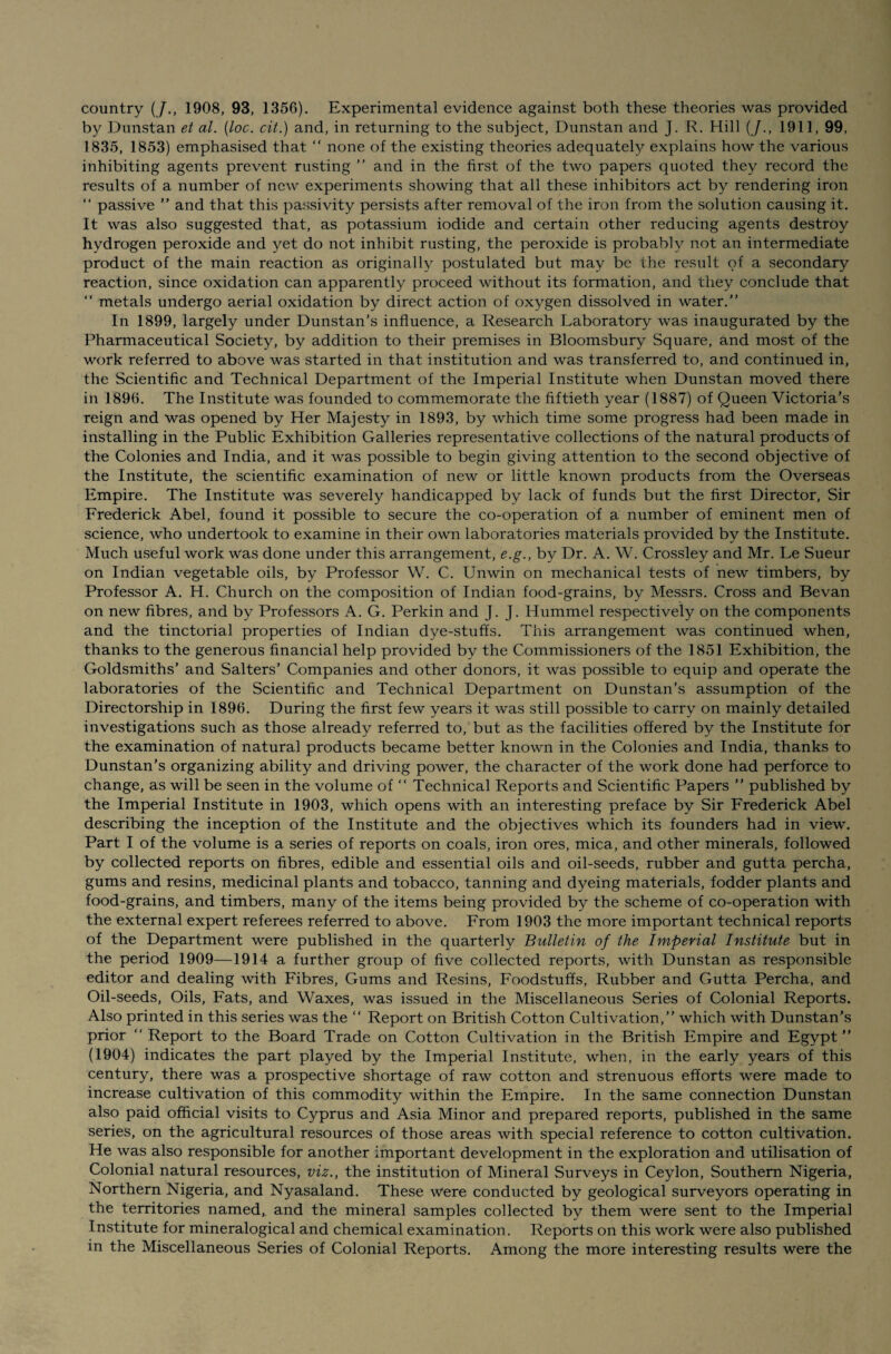 by Dunstan et al. (loc. cit.) and, in returning to the subject, Dunstan and J. R. Hill (/., 1911, 99, 1835, 1853) emphasised that “ none of the existing theories adequately explains how the various inhibiting agents prevent rusting ” and in the first of the two papers quoted they record the results of a number of new experiments showing that all these inhibitors act by rendering iron “ passive ” and that this passivity persists after removal of the iron from the solution causing it. It was also suggested that, as potassium iodide and certain other reducing agents destroy hydrogen peroxide and yet do not inhibit rusting, the peroxide is probably not an intermediate product of the main reaction as originally postulated but may be the result of a secondary reaction, since oxidation can apparently proceed without its formation, and they conclude that “ metals undergo aerial oxidation by direct action of oxygen dissolved in water.” In 1899, largely under Dunstan’s influence, a Research Laboratory was inaugurated by the Pharmaceutical Society, by addition to their premises in Bloomsbury Square, and most of the work referred to above was started in that institution and was transferred to, and continued in, the Scientific and Technical Department of the Imperial Institute when Dunstan moved there in 1896. The Institute was founded to commemorate the fiftieth year (1887) of Queen Victoria’s reign and was opened by Her Majesty in 1893, by which time some progress had been made in installing in the Public Exhibition Galleries representative collections of the natural products of the Colonies and India, and it was possible to begin giving attention to the second objective of the Institute, the scientific examination of new or little known products from the Overseas Empire. The Institute was severely handicapped by lack of funds but the first Director, Sir Frederick Abel, found it possible to secure the co-operation of a number of eminent men of science, who undertook to examine in their own laboratories materials provided by the Institute. Much useful work was done under this arrangement, e.g., by Dr. A. W. Crossley and Mr. Le Sueur on Indian vegetable oils, by Professor W. C. Unwin on mechanical tests of new timbers, by Professor A. H. Church on the composition of Indian food-grains, by Messrs. Cross and Bevan on new fibres, and by Professors A. G. Perkin and J. J. Hummel respectively on the components and the tinctorial properties of Indian dye-stuffs. This arrangement was continued when, thanks to the generous financial help provided by the Commissioners of the 1851 Exhibition, the Goldsmiths’ and Salters’ Companies and other donors, it was possible to equip and operate the laboratories of the Scientific and Technical Department on Dunstan’s assumption of the Directorship in 1896. During the first few years it was still possible to carry on mainly detailed investigations such as those already referred to, but as the facilities offered by the Institute for the examination of natural products became better known in the Colonies and India, thanks to Dunstan’s organizing ability and driving power, the character of the work done had perforce to change, as will be seen in the volume of “ Technical Reports and Scientific Papers ” published by the Imperial Institute in 1903, which opens with an interesting preface by Sir Frederick Abel describing the inception of the Institute and the objectives which its founders had in view. Part I of the volume is a series of reports on coals, iron ores, mica, and other minerals, followed by collected reports on fibres, edible and essential oils and oil-seeds, rubber and gutta percha, gums and resins, medicinal plants and tobacco, tanning and dyeing materials, fodder plants and food-grains, and timbers, many of the items being provided by the scheme of co-operation with the external expert referees referred to above. From 1903 the more important technical reports of the Department were published in the quarterly Bulletin of the Imperial Institute but in the period 1909—1914 a further group of five collected reports, with Dunstan as responsible editor and dealing with Fibres, Gums and Resins, Foodstuffs, Rubber and Gutta Percha, and Oil-seeds, Oils, Fats, and Waxes, was issued in the Miscellaneous Series of Colonial Reports. Also printed in this series was the ” Report on British Cotton Cultivation,” which with Dunstan’s prior “ Report to the Board Trade on Cotton Cultivation in the British Empire and Egypt” (1904) indicates the part played by the Imperial Institute, when, in the early years of this century, there was a prospective shortage of raw cotton and strenuous efforts were made to increase cultivation of this commodity within the Empire. In the same connection Dunstan also paid official visits to Cyprus and Asia Minor and prepared reports, published in the same series, on the agricultural resources of those areas with special reference to cotton cultivation. He was also responsible for another important development in the exploration and utilisation of Colonial natural resources, viz., the institution of Mineral Surveys in Ceylon, Southern Nigeria, Northern Nigeria, and Nyasaland. These were conducted by geological surveyors operating in the territories named, and the mineral samples collected by them were sent to the Imperial Institute for mineralogical and chemical examination. Reports on this work were also published in the Miscellaneous Series of Colonial Reports. Among the more interesting results were the