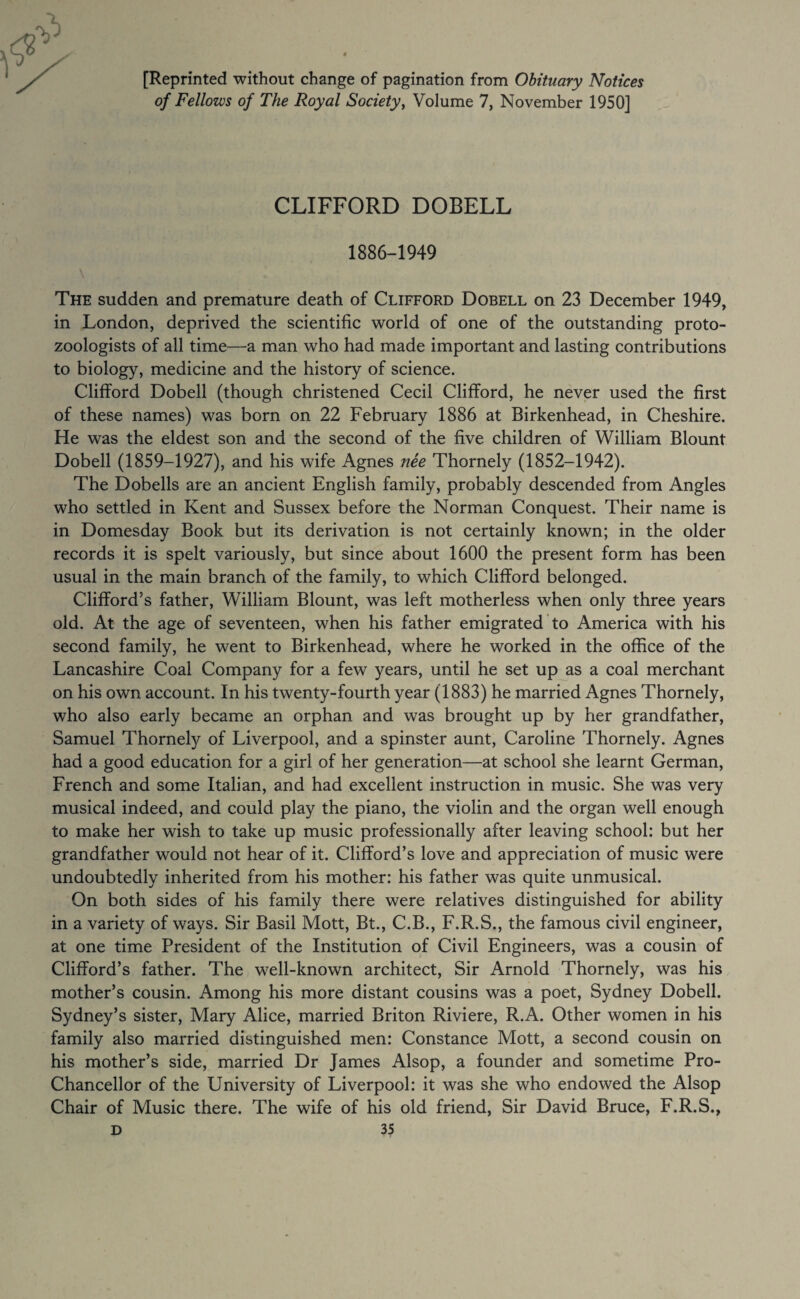 [Reprinted without change of pagination from Obituary Notices of Fellows of The Royal Society^ Volume 7, November 1950] CLIFFORD DOBELL 1886-1949 The sudden and premature death of Clifford Dobell on 23 December 1949, in London, deprived the scientific world of one of the outstanding proto¬ zoologists of all time—a man who had made important and lasting contributions to biology, medicine and the history of science. Clifford Dobell (though christened Cecil Clifford, he never used the first of these names) was born on 22 February 1886 at Birkenhead, in Cheshire. He was the eldest son and the second of the five children of William Blount Dobell (1859-1927), and his wife Agnes nee Thornely (1852-1942). The Dobells are an ancient English family, probably descended from Angles who settled in Kent and Sussex before the Norman Conquest. Their name is in Domesday Book but its derivation is not certainly known; in the older records it is spelt variously, but since about 1600 the present form has been usual in the main branch of the family, to which Clifford belonged. Clifford’s father, William Blount, was left motherless when only three years old. At the age of seventeen, when his father emigrated to America with his second family, he went to Birkenhead, where he worked in the office of the Lancashire Coal Company for a few years, until he set up as a coal merchant on his own account. In his twenty-fourth year (1883) he married Agnes Thornely, who also early became an orphan and was brought up by her grandfather, Samuel Thornely of Liverpool, and a spinster aunt, Caroline Thornely. Agnes had a good education for a girl of her generation—at school she learnt German, French and some Italian, and had excellent instruction in music. She was very musical indeed, and could play the piano, the violin and the organ well enough to make her wish to take up music professionally after leaving school: but her grandfather would not hear of it. Clifford’s love and appreciation of music were undoubtedly inherited from his mother: his father was quite unmusical. On both sides of his family there were relatives distinguished for ability in a variety of ways. Sir Basil Mott, Bt., C.B., F.R.S., the famous civil engineer, at one time President of the Institution of Civil Engineers, was a cousin of Clifford’s father. The well-known architect. Sir Arnold Thornely, was his mother’s cousin. Among his more distant cousins was a poet, Sydney Dobell. Sydney’s sister, Mary Alice, married Briton Riviere, R.A. Other women in his family also married distinguished men: Constance Mott, a second cousin on his mother’s side, married Dr James Alsop, a founder and sometime Pro- Chancellor of the University of Liverpool: it was she who endowed the Alsop Chair of Music there. The wife of his old friend. Sir David Bruce, F.R.S.,